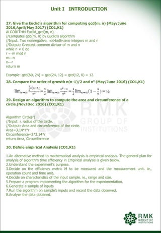 Unit I INTRODUCTION
27. Give the Euclid’s algorithm for computing gcd(m, n) (May/June
2016,April/May 2017) (CO1,K1)
ALGORITHM Euclid_gcd(m, n)
//Computes gcd(m, n) by Euclid’s algorithm
//Input: Two nonnegative, not-both-zero integers m and n
//Output: Greatest common divisor of m and n
while n ≠ 0 do
r ←m mod n
m←n
n←r
return m
Example: gcd(60, 24) = gcd(24, 12) = gcd(12, 0) = 12.
28. Compare the order of growth n(n-1)/2 and n2 (May/June 2016) (CO1,K1)
29. Design an algorithm to compute the area and circumference of a
circle.(Nov/Dec 2016) (CO1,K1)
Algorithm Circle(r)
//Input: r, radius of the circle.
//Output: Area and circumference of the circle.
Area=3.14*r*r
Circumference=2*3.14*r
return Area, Circumference
30. Define empirical Analysis (CO1,K1)
1.An alternative method to mathematical analysis is empirical analysis. The general plan for
analysis of algorithm time efficiency in Empirical analysis is given below.
2.Understand the experiment’s purpose.
3.Decide on the efficiency metric M to be measured and the measurement unit. ie.,
operation count and time unit.
4.Decide on characteristics of the input sample. ie., range and size.
5.Prepare a program implementing the algorithm for the experimentation.
6.Generate a sample of inputs
7.Run the algorithm on sample’s inputs and record the data observed.
8.Analyze the data obtained.
 