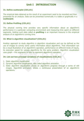 Unit I INTRODUCTION
31. Define scatterplot (CO1,K1)
The empirical data obtained as the result of an experiment need to be recorded and then
presented for an analysis. Data can be presented numerically in a table or graphically in a
scatterplot.
32. Define Profiling (CO1,K1)
The physical running time provides very specific information about an algorithm’s
performance in a particular computing environment and measuring time spent on different
segments. Getting such data called as profiling is an important resource in the empirical
analysis of an algorithm’s running time.
33. What is algorithm visualization? (CO1,K1)
Another approach to study algorithm is algorithm visualization and can be defined as the
use of images to convey some useful information about algorithms. That information can
be a visual illustration of an algorithm’s operation, performance on different kinds of inputs,
its execution speed for various algorithms for the same problem. Algorithm visualization
uses graph – line segments or bars to represent algorithm’s operation.
34. List out two principal variations of visualizations (CO1,K1)
1. Static algorithm visualization
2. Dynamic algorithm visualization, also called algorithm animation.
3. Static algorithm visualization shows an algorithm’s progress through a series of still
images. Algorithm animation, shows a continuous presentation of an algorithm’s
operations.
 