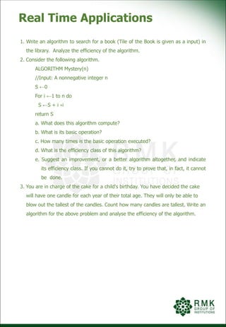 Real Time Applications
1. Write an algorithm to search for a book (Tile of the Book is given as a input) in
the library. Analyze the efficiency of the algorithm.
2. Consider the following algorithm.
ALGORITHM Mystery(n)
//Input: A nonnegative integer n
S ←0
For i ←1 to n do
S ←S + i ∗i
return S
a. What does this algorithm compute?
b. What is its basic operation?
c. How many times is the basic operation executed?
d. What is the efficiency class of this algorithm?
e. Suggest an improvement, or a better algorithm altogether, and indicate
its efficiency class. If you cannot do it, try to prove that, in fact, it cannot
be done.
3. You are in charge of the cake for a child's birthday. You have decided the cake
will have one candle for each year of their total age. They will only be able to
blow out the tallest of the candles. Count how many candles are tallest. Write an
algorithm for the above problem and analyse the efficiency of the algorithm.
 