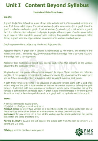 Unit I Content Beyond Syllabus
Important Data Structures
Graphs:
A graph G=(V,E) is defined by a pair of two sets: A finite set V of items called vertices and
a set E of items called edges. If a pair of vertices (u,v) is same as (v,u) in a graph then the
graph is called as undirected graph. If pair of vertices (u,v) and (v,u) is not same in a graph
then it is called as directed graph or digraph. A graph with every pair of vertices connected
by an edge is called complete. A graph with relatively few possible edges missing is called
dense; a graph with few edges relative to number of its vertices is called sparse.
Graph representations: Adjacency Matrix and Adjacency List.
Adjacency Matrix: A graph with n vertices is represented by nxn matrix. The entries of the
matrix are 0 and 1. The entry A[u,v]=0 indicates there is no edge from u to v and A[u,v]=1
if the edge from u to v is present.
Adjacency List: Collection of linked lists, one for each vertex that contains all the vertices
adjacent to the particular vertex.
Weighted graph is a graph with numbers assigned its edges. These numbers are called as
weights. If this graph is represented by adjacency matrix A[u,v]=weight of the edge [u,v]
and ∞ if there is no edge. Such a matrix is called as weight matrix or cost matrix.
A path from vertex u to vertex v is sequence of adjacent vertices starts with u and ends
with v. length of the path is total number of vertices in a vertex sequence defining the path
minus 1. A directed path is a sequence of vertices in which every consecutive pair of the
vertices is connected by a directed edge. A graph is said to be connected if for every pair of
its vertices u and v there is a path from u to v. a graph with no cycles is said to be acyclic.
Trees:
A tree is a connected acyclic graph.
|E|=|V|-1 no of edges is no of vertices -1
Rooted trees: for every two vertices in a tree there exists one simple path from one of
these vertices to the other. Select an arbitrary vertex in a free tree and it is root.
Ancestors: for any vertex v in a tree, all the vertices on the simple path from the root to
that vertex are called ancestors of v.
Parent & child: if (u,v) is the last edge of the simple path from the root to vertex v, u is
parent and v is child.
Siblings: vertices that have same parent
 
