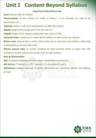 Unit I Content Beyond Syllabus
Important Data Structures
Leaf: vertices with no children
Descendants: all the vertices for which a vertex v is an ancestor are said to be
descendants of v
Subtree: vertex v with all its descendants is called the subtree.
Depth: length of the simple path from the root to v
Height: length of the longest simple path from root to a leaf.
Ordered trees: rooted tree in which all the children of each vertex are ordered.
Binary tree: ordered tree in which each vertex has no more than two children. Each child
is designated as left and right child.
Binary search tree: A number assigned to each parental vertex is larger than the
numbers in its left subtree and smaller than its right subtree.
Sets & Dictionaries:
Set: unordered collection of distinct items called elements of the set.
Bit Vector: ith element is 1 iff ith element of U is included in set S.
Dictionary: ordered collection of words. Operations are: searching, adding, and deleting
an item.
 