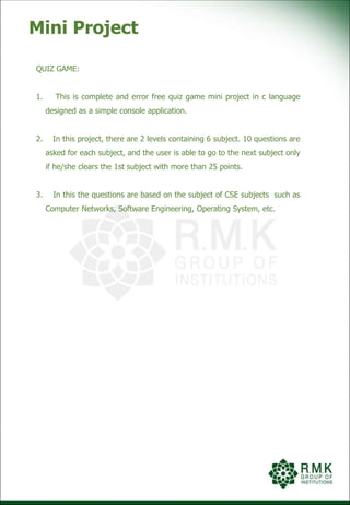 Mini Project
QUIZ GAME:
1. This is complete and error free quiz game mini project in c language
designed as a simple console application.
2. In this project, there are 2 levels containing 6 subject. 10 questions are
asked for each subject, and the user is able to go to the next subject only
if he/she clears the 1st subject with more than 25 points.
3. In this the questions are based on the subject of CSE subjects such as
Computer Networks, Software Engineering, Operating System, etc.
 