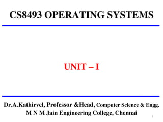 CS8493 OPERATING SYSTEMS
UNIT – I
Dr.A.Kathirvel, Professor &Head, Computer Science & Engg.
M N M Jain Engineering College, Chennai 1
 