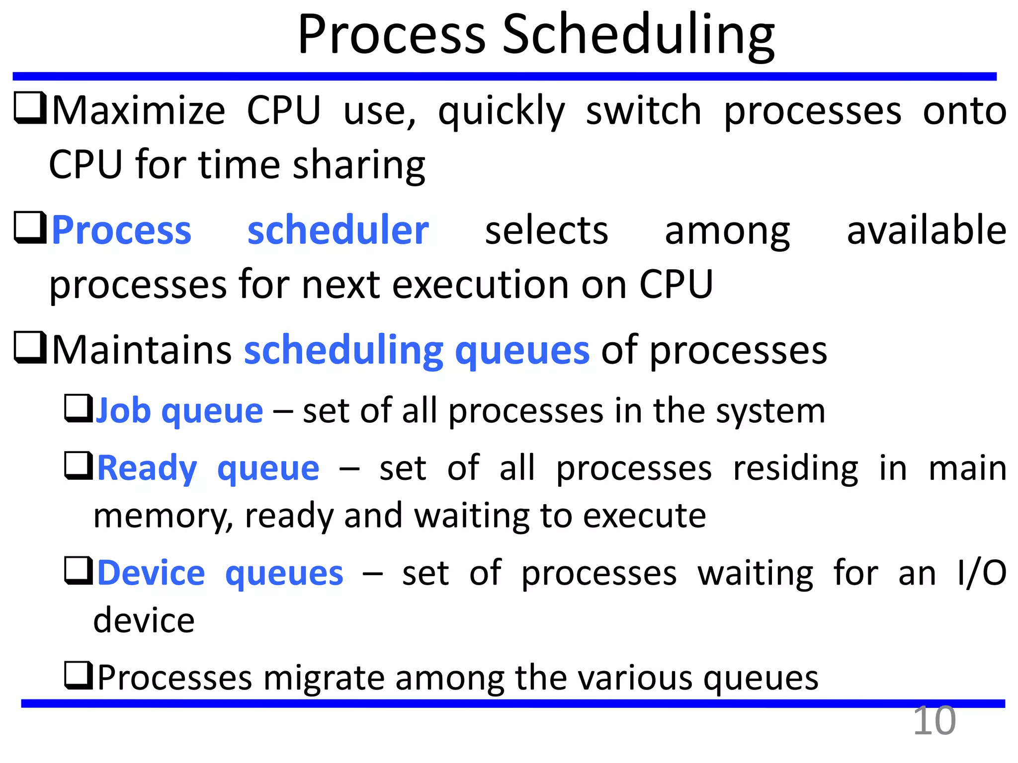 Process Scheduling
Maximize CPU use, quickly switch processes onto
CPU for time sharing
Process scheduler selects among available
processes for next execution on CPU
Maintains scheduling queues of processes
Job queue – set of all processes in the system
Ready queue – set of all processes residing in main
memory, ready and waiting to execute
Device queues – set of processes waiting for an I/O
device
Processes migrate among the various queues
10
 