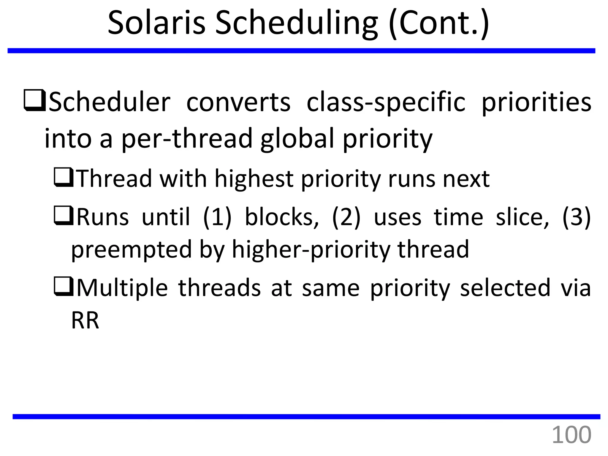 Solaris Scheduling (Cont.)
Scheduler converts class-specific priorities
into a per-thread global priority
Thread with highest priority runs next
Runs until (1) blocks, (2) uses time slice, (3)
preempted by higher-priority thread
Multiple threads at same priority selected via
RR
100
 