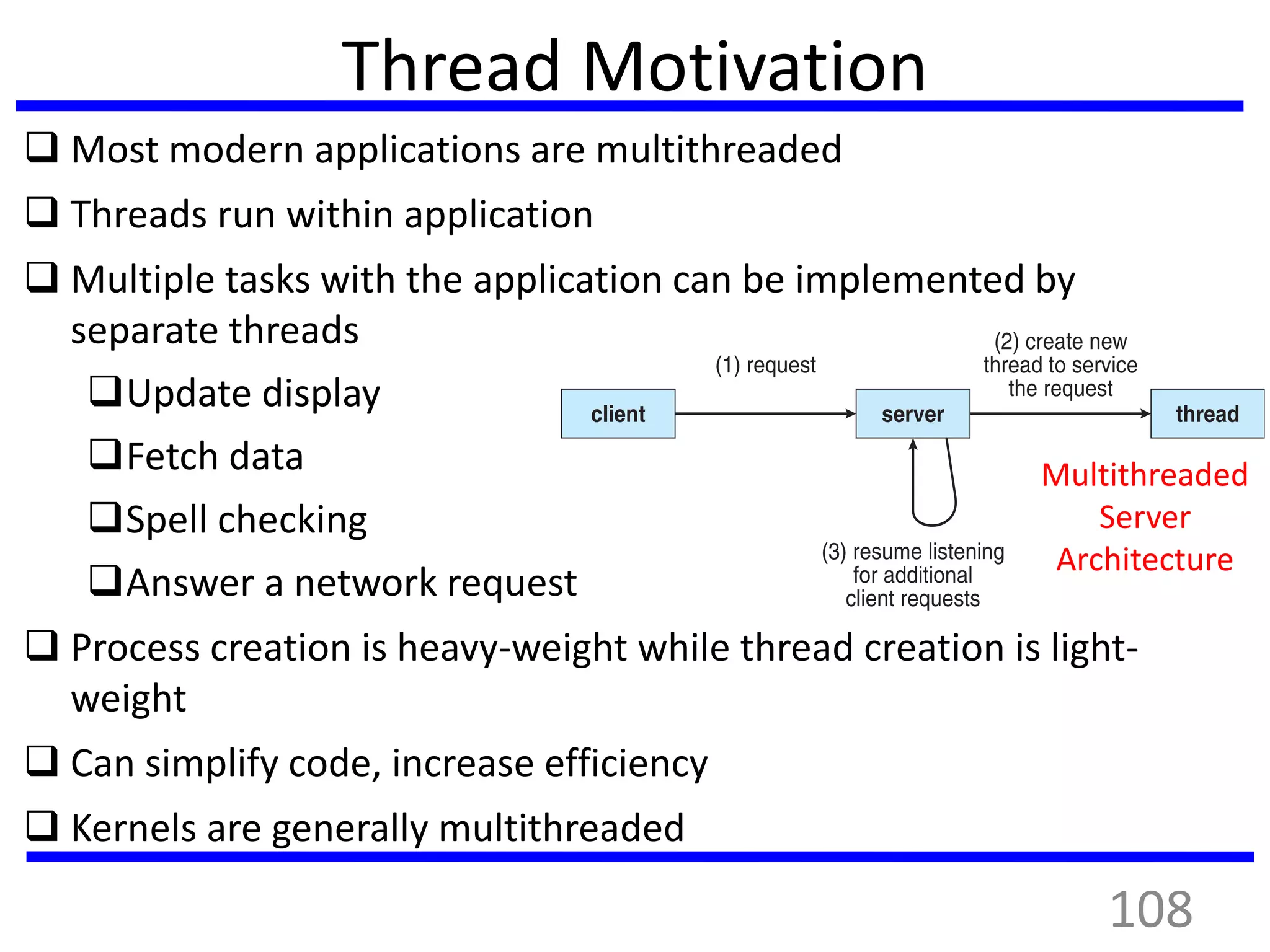 Thread Motivation
 Most modern applications are multithreaded
 Threads run within application
 Multiple tasks with the application can be implemented by
separate threads
Update display
Fetch data
Spell checking
Answer a network request
 Process creation is heavy-weight while thread creation is light-
weight
 Can simplify code, increase efficiency
 Kernels are generally multithreaded
Multithreaded
Server
Architecture
108
 