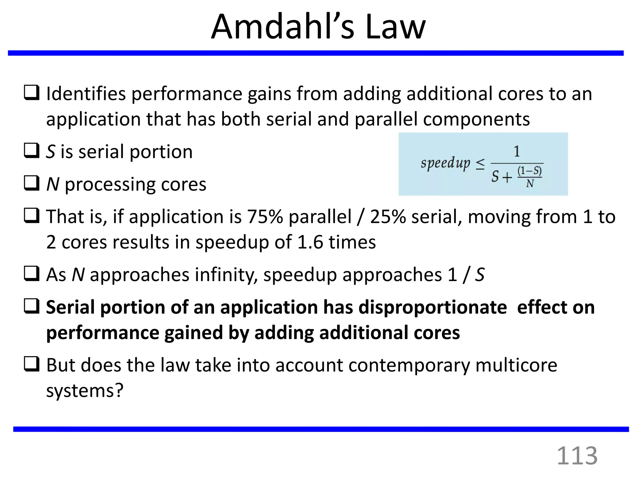 Amdahl’s Law
 Identifies performance gains from adding additional cores to an
application that has both serial and parallel components
 S is serial portion
 N processing cores
 That is, if application is 75% parallel / 25% serial, moving from 1 to
2 cores results in speedup of 1.6 times
 As N approaches infinity, speedup approaches 1 / S
 Serial portion of an application has disproportionate effect on
performance gained by adding additional cores
 But does the law take into account contemporary multicore
systems?
113
 