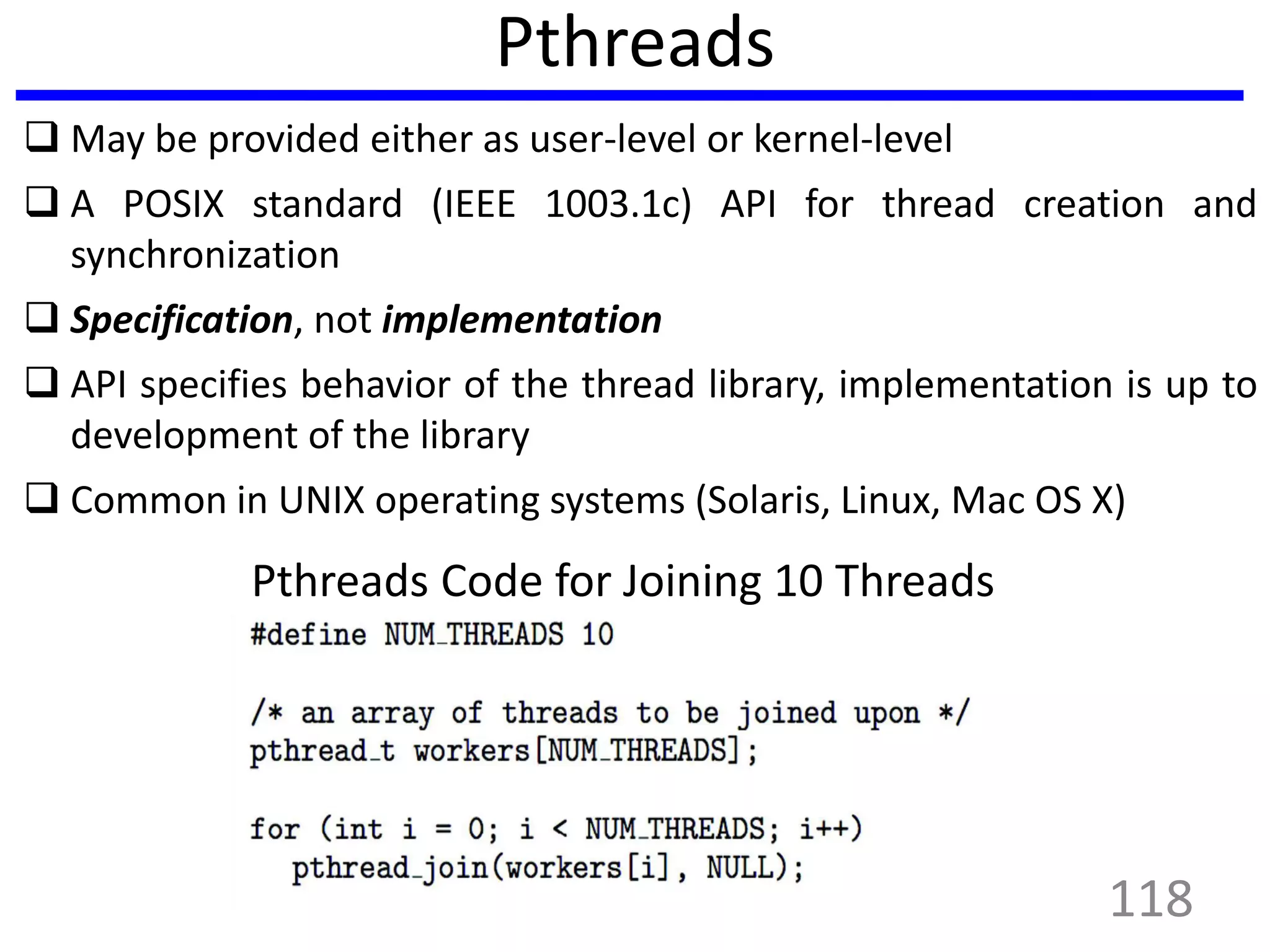 Pthreads
 May be provided either as user-level or kernel-level
 A POSIX standard (IEEE 1003.1c) API for thread creation and
synchronization
 Specification, not implementation
 API specifies behavior of the thread library, implementation is up to
development of the library
 Common in UNIX operating systems (Solaris, Linux, Mac OS X)
Pthreads Code for Joining 10 Threads
118
 