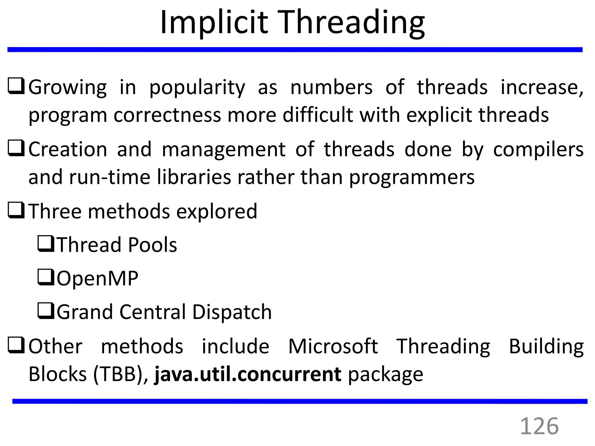 Implicit Threading
Growing in popularity as numbers of threads increase,
program correctness more difficult with explicit threads
Creation and management of threads done by compilers
and run-time libraries rather than programmers
Three methods explored
Thread Pools
OpenMP
Grand Central Dispatch
Other methods include Microsoft Threading Building
Blocks (TBB), java.util.concurrent package
126
 