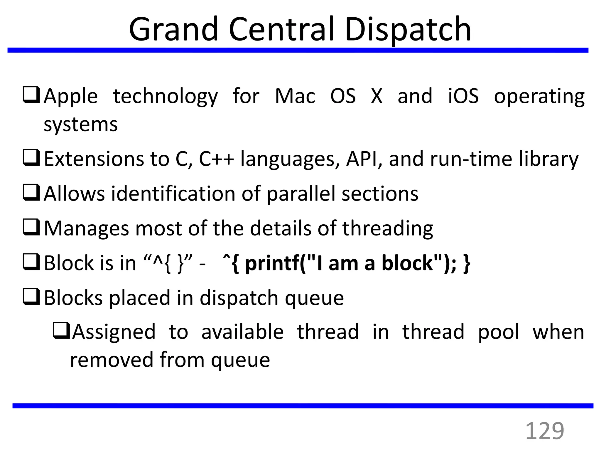 Grand Central Dispatch
Apple technology for Mac OS X and iOS operating
systems
Extensions to C, C++ languages, API, and run-time library
Allows identification of parallel sections
Manages most of the details of threading
Block is in “^{ }” - ˆ{ printf("I am a block"); }
Blocks placed in dispatch queue
Assigned to available thread in thread pool when
removed from queue
129
 