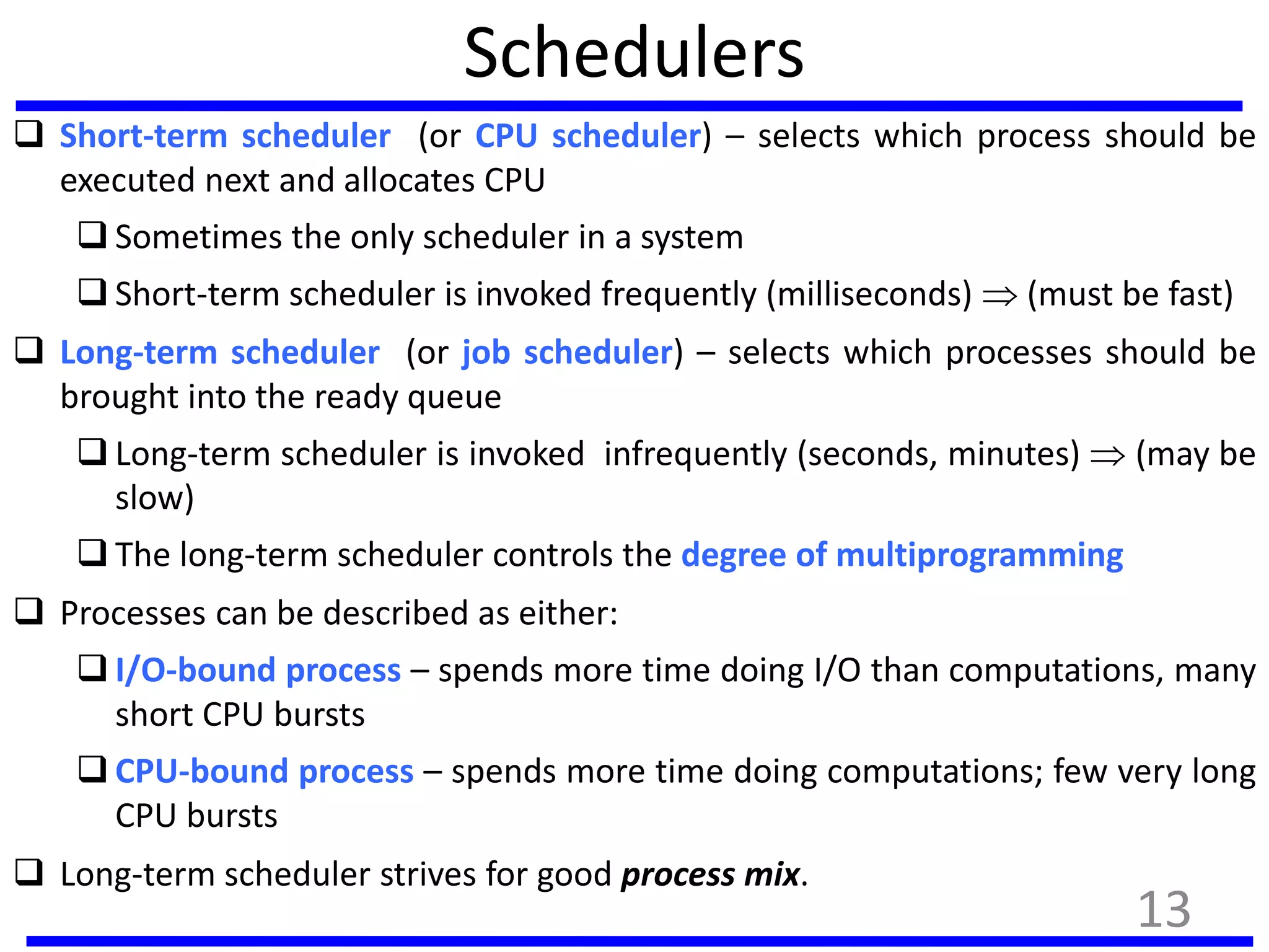 Schedulers
 Short-term scheduler (or CPU scheduler) – selects which process should be
executed next and allocates CPU
 Sometimes the only scheduler in a system
 Short-term scheduler is invoked frequently (milliseconds)  (must be fast)
 Long-term scheduler (or job scheduler) – selects which processes should be
brought into the ready queue
 Long-term scheduler is invoked infrequently (seconds, minutes)  (may be
slow)
 The long-term scheduler controls the degree of multiprogramming
 Processes can be described as either:
 I/O-bound process – spends more time doing I/O than computations, many
short CPU bursts
 CPU-bound process – spends more time doing computations; few very long
CPU bursts
 Long-term scheduler strives for good process mix.
13
 