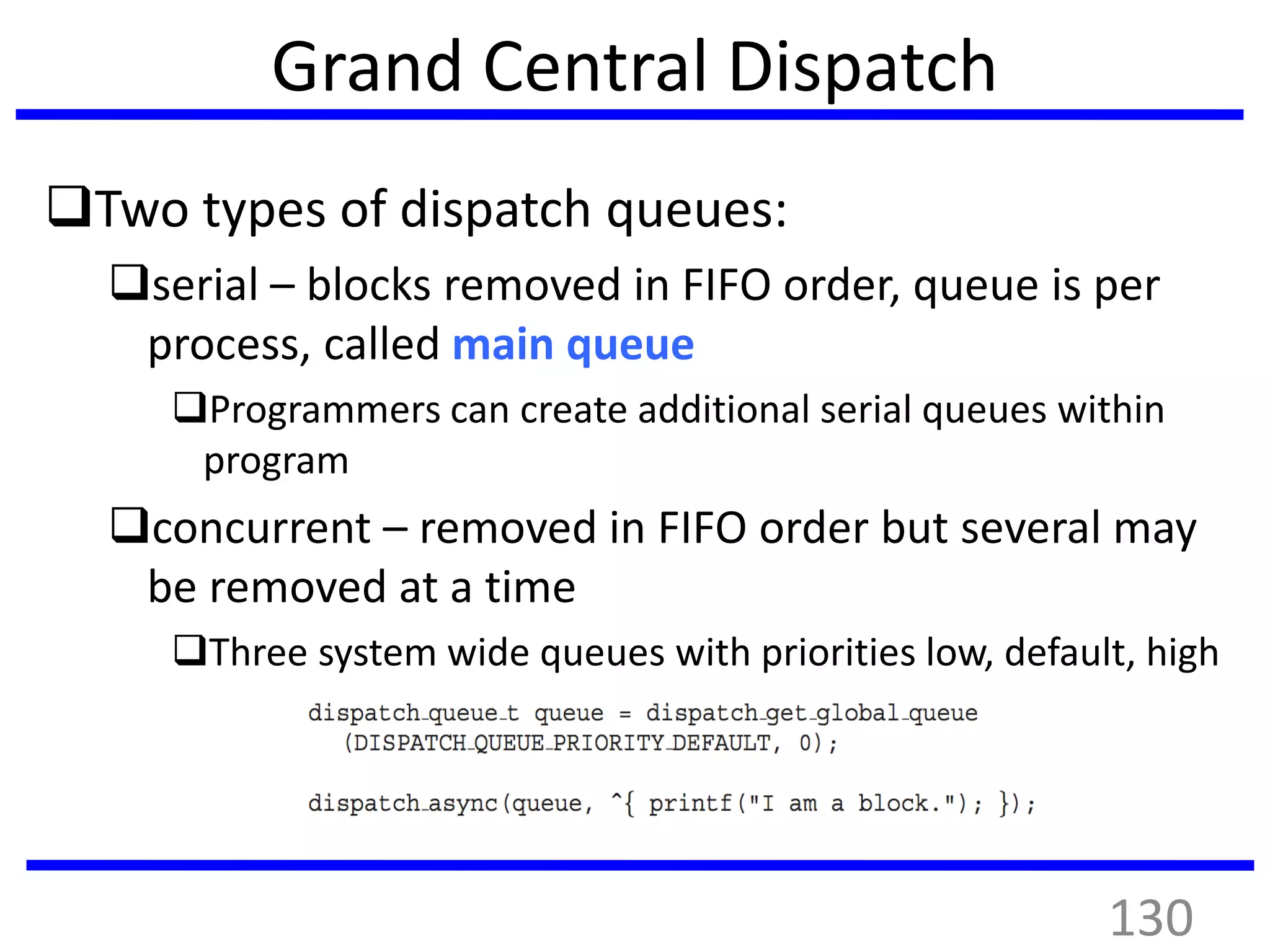 Grand Central Dispatch
Two types of dispatch queues:
serial – blocks removed in FIFO order, queue is per
process, called main queue
Programmers can create additional serial queues within
program
concurrent – removed in FIFO order but several may
be removed at a time
Three system wide queues with priorities low, default, high
130
 