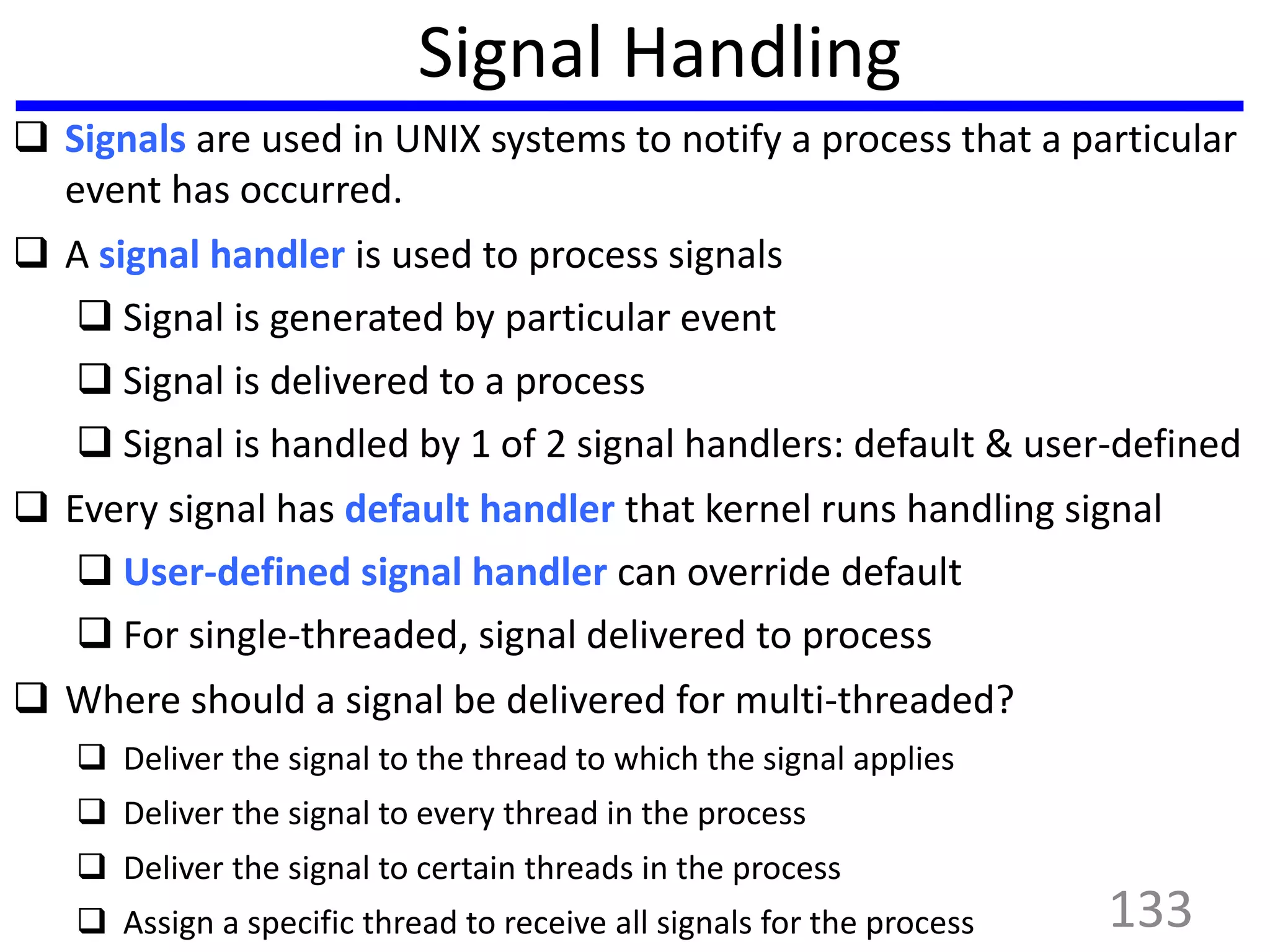 Signal Handling
 Signals are used in UNIX systems to notify a process that a particular
event has occurred.
 A signal handler is used to process signals
 Signal is generated by particular event
 Signal is delivered to a process
 Signal is handled by 1 of 2 signal handlers: default & user-defined
 Every signal has default handler that kernel runs handling signal
 User-defined signal handler can override default
 For single-threaded, signal delivered to process
 Where should a signal be delivered for multi-threaded?
 Deliver the signal to the thread to which the signal applies
 Deliver the signal to every thread in the process
 Deliver the signal to certain threads in the process
 Assign a specific thread to receive all signals for the process 133
 