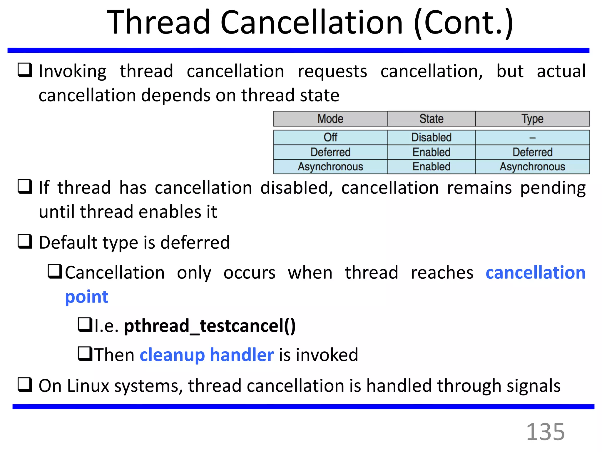 Thread Cancellation (Cont.)
 Invoking thread cancellation requests cancellation, but actual
cancellation depends on thread state
 If thread has cancellation disabled, cancellation remains pending
until thread enables it
 Default type is deferred
Cancellation only occurs when thread reaches cancellation
point
I.e. pthread_testcancel()
Then cleanup handler is invoked
 On Linux systems, thread cancellation is handled through signals
135
 