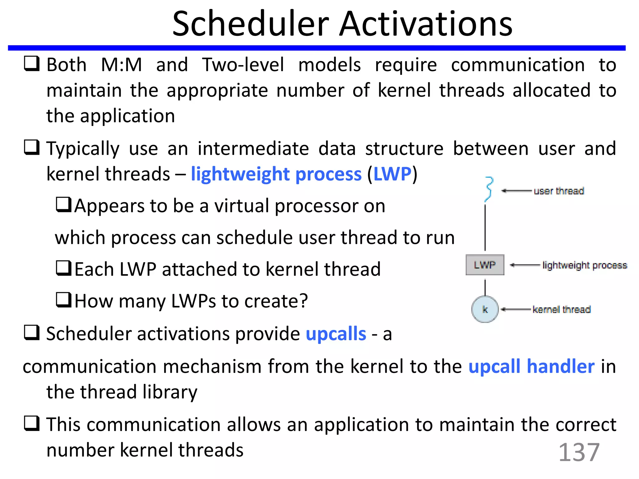 Scheduler Activations
 Both M:M and Two-level models require communication to
maintain the appropriate number of kernel threads allocated to
the application
 Typically use an intermediate data structure between user and
kernel threads – lightweight process (LWP)
Appears to be a virtual processor on
which process can schedule user thread to run
Each LWP attached to kernel thread
How many LWPs to create?
 Scheduler activations provide upcalls - a
communication mechanism from the kernel to the upcall handler in
the thread library
 This communication allows an application to maintain the correct
number kernel threads 137
 