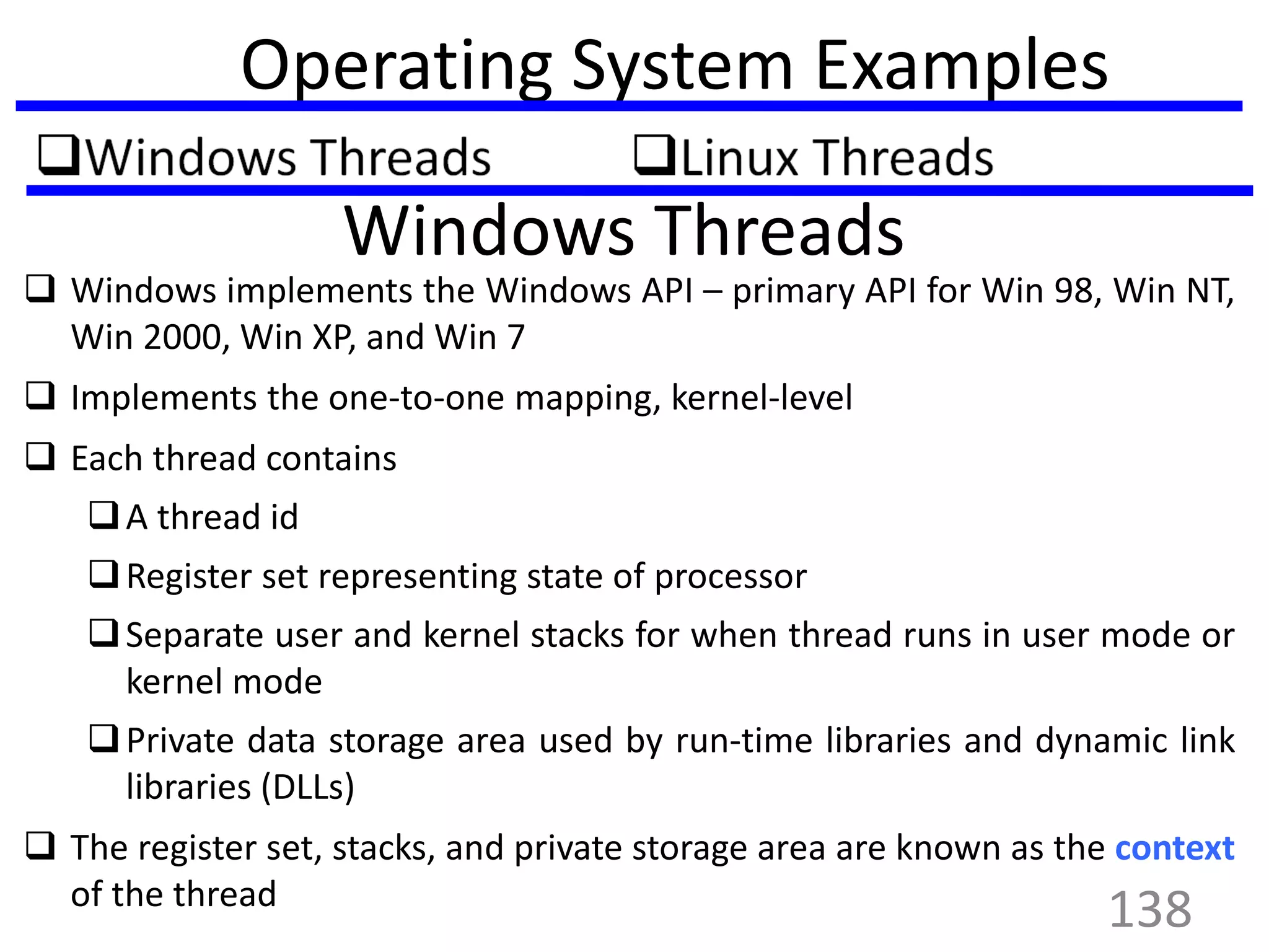 Operating System Examples
Windows Threads
 Windows implements the Windows API – primary API for Win 98, Win NT,
Win 2000, Win XP, and Win 7
 Implements the one-to-one mapping, kernel-level
 Each thread contains
A thread id
Register set representing state of processor
Separate user and kernel stacks for when thread runs in user mode or
kernel mode
Private data storage area used by run-time libraries and dynamic link
libraries (DLLs)
 The register set, stacks, and private storage area are known as the context
of the thread
138
 