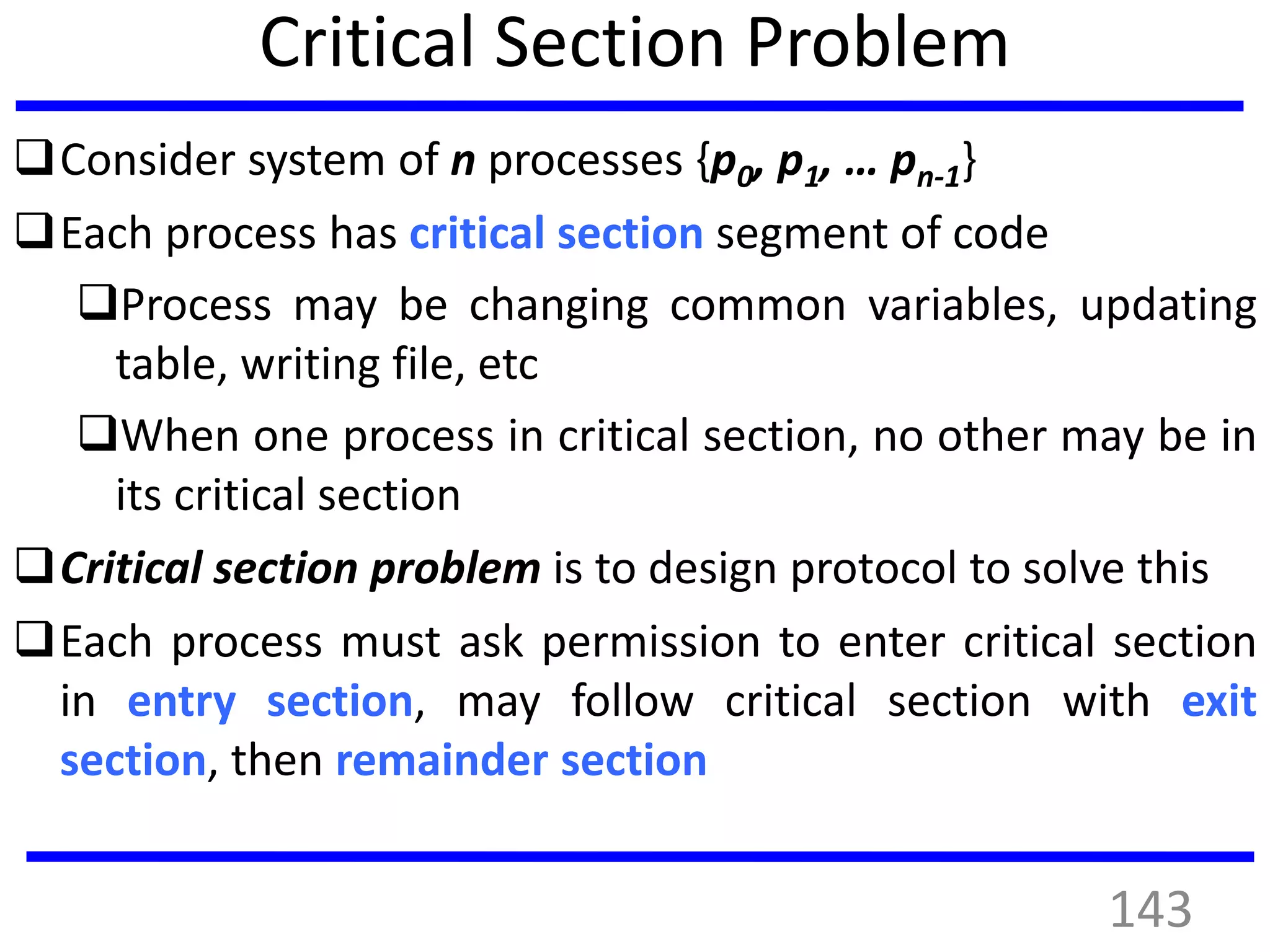 Critical Section Problem
Consider system of n processes {p0, p1, … pn-1}
Each process has critical section segment of code
Process may be changing common variables, updating
table, writing file, etc
When one process in critical section, no other may be in
its critical section
Critical section problem is to design protocol to solve this
Each process must ask permission to enter critical section
in entry section, may follow critical section with exit
section, then remainder section
143
 