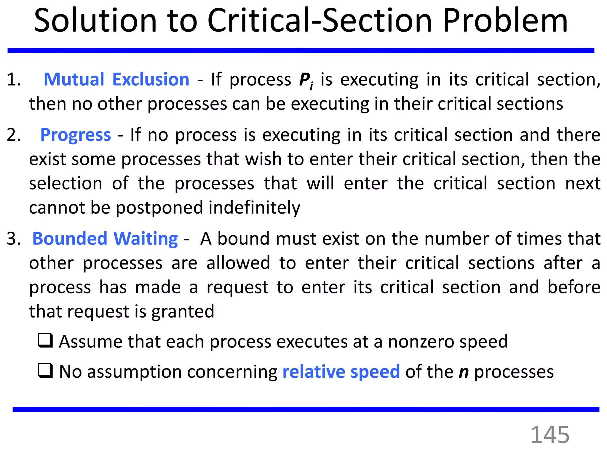 Solution to Critical-Section Problem
1. Mutual Exclusion - If process Pi is executing in its critical section,
then no other processes can be executing in their critical sections
2. Progress - If no process is executing in its critical section and there
exist some processes that wish to enter their critical section, then the
selection of the processes that will enter the critical section next
cannot be postponed indefinitely
3. Bounded Waiting - A bound must exist on the number of times that
other processes are allowed to enter their critical sections after a
process has made a request to enter its critical section and before
that request is granted
 Assume that each process executes at a nonzero speed
 No assumption concerning relative speed of the n processes
145
 