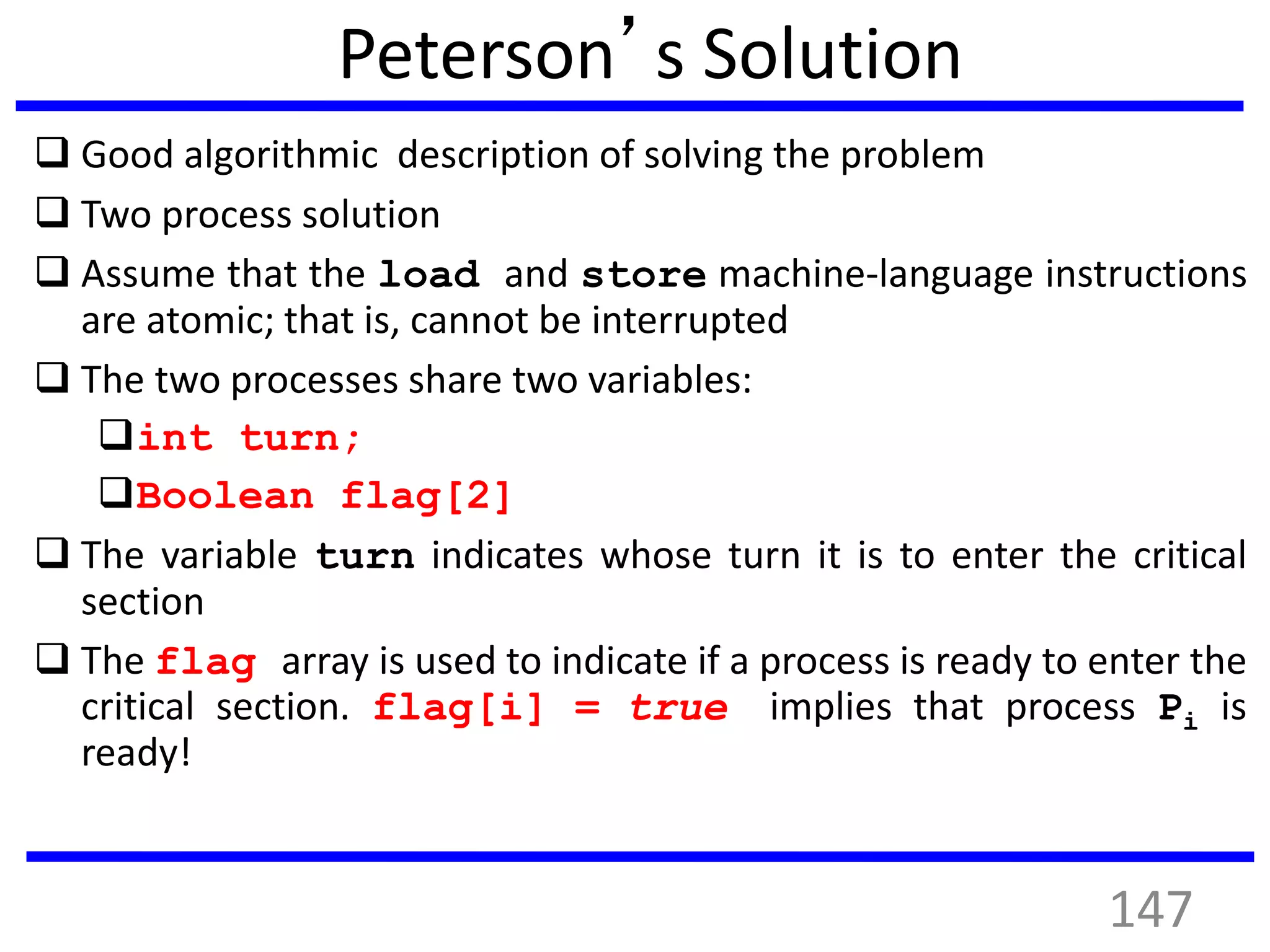Peterson’s Solution
 Good algorithmic description of solving the problem
 Two process solution
 Assume that the load and store machine-language instructions
are atomic; that is, cannot be interrupted
 The two processes share two variables:
int turn;
Boolean flag[2]
 The variable turn indicates whose turn it is to enter the critical
section
 The flag array is used to indicate if a process is ready to enter the
critical section. flag[i] = true implies that process Pi is
ready!
147
 
