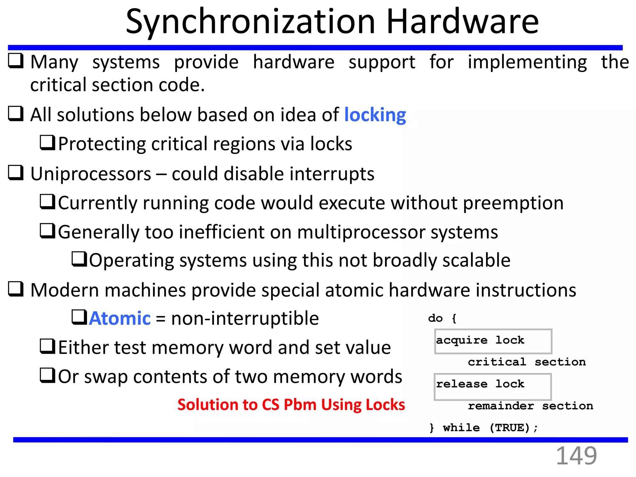 Synchronization Hardware
 Many systems provide hardware support for implementing the
critical section code.
 All solutions below based on idea of locking
Protecting critical regions via locks
 Uniprocessors – could disable interrupts
Currently running code would execute without preemption
Generally too inefficient on multiprocessor systems
Operating systems using this not broadly scalable
 Modern machines provide special atomic hardware instructions
Atomic = non-interruptible
Either test memory word and set value
Or swap contents of two memory words
Solution to CS Pbm Using Locks
do {
acquire lock
critical section
release lock
remainder section
} while (TRUE);
149
 