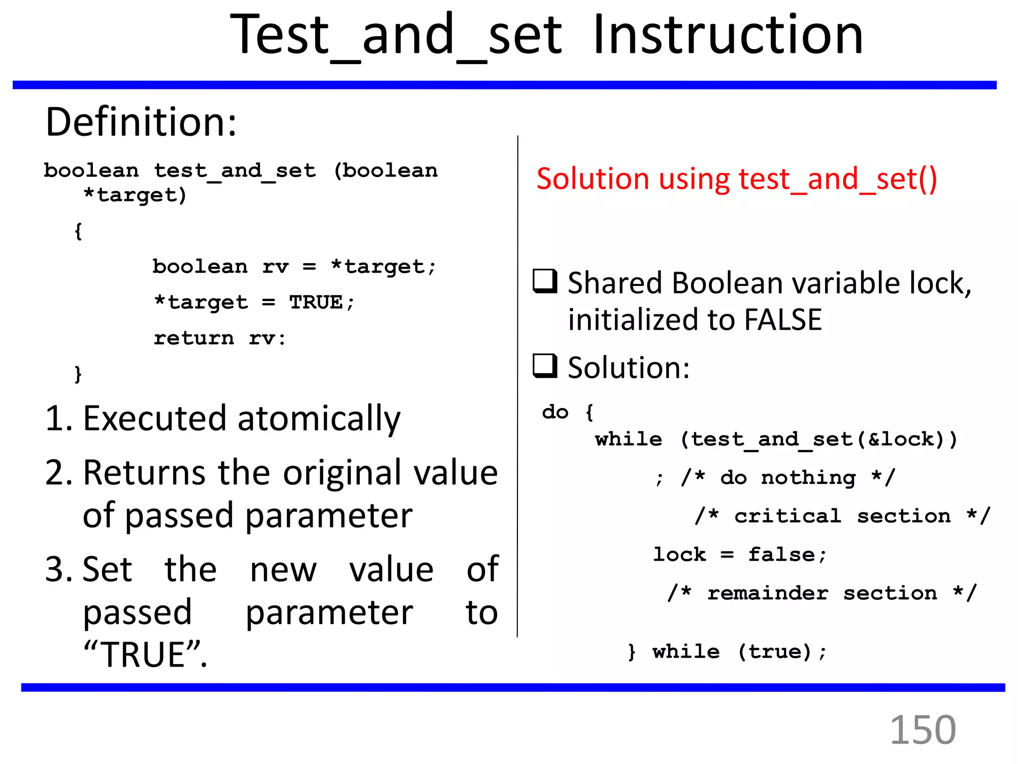 Test_and_set Instruction
Definition:
boolean test_and_set (boolean
*target)
{
boolean rv = *target;
*target = TRUE;
return rv:
}
1. Executed atomically
2. Returns the original value
of passed parameter
3. Set the new value of
passed parameter to
“TRUE”.
Solution using test_and_set()
 Shared Boolean variable lock,
initialized to FALSE
 Solution:
do {
while (test_and_set(&lock))
; /* do nothing */
/* critical section */
lock = false;
/* remainder section */
} while (true);
150
 