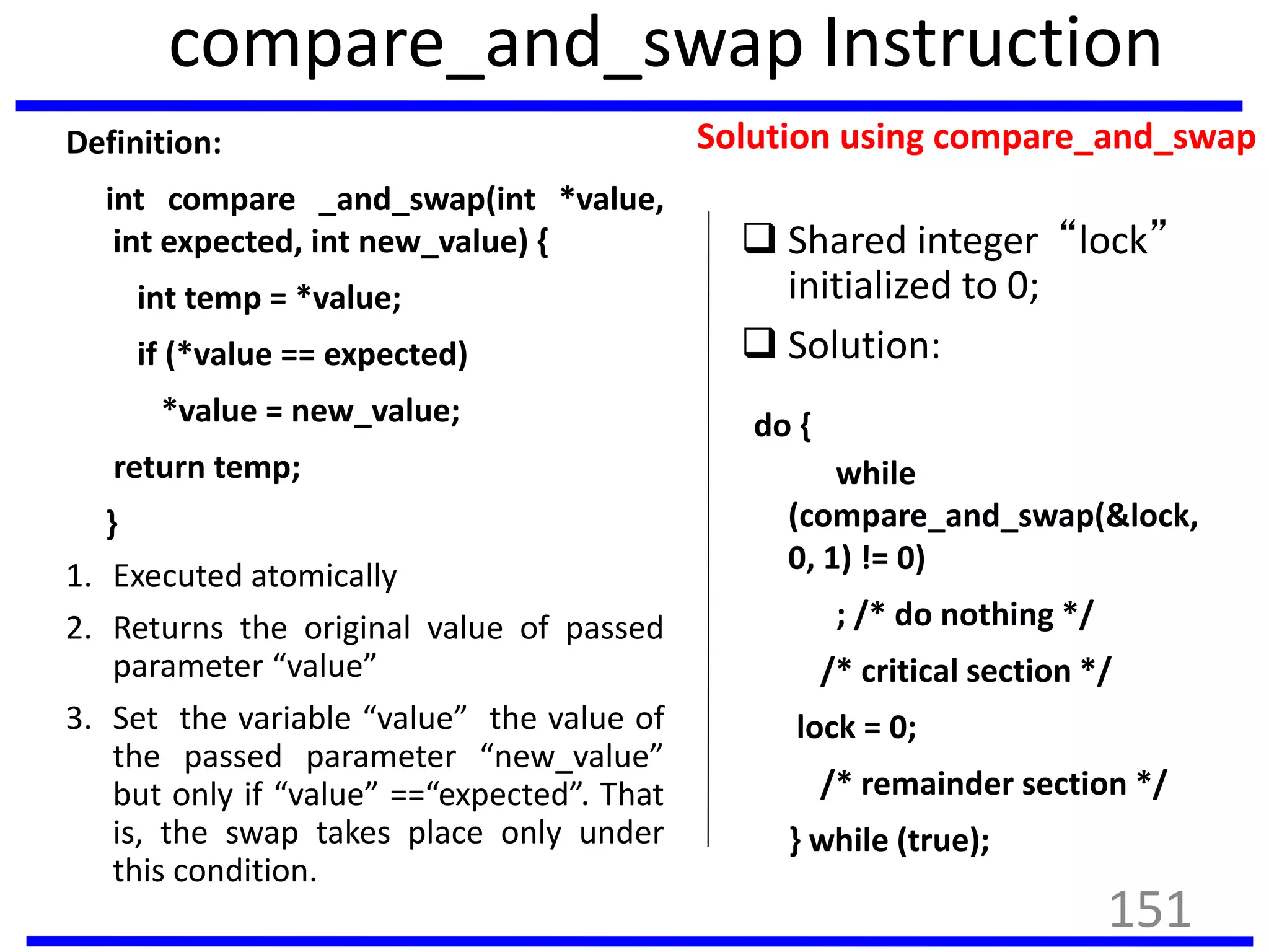 compare_and_swap Instruction
Definition:
int compare _and_swap(int *value,
int expected, int new_value) {
int temp = *value;
if (*value == expected)
*value = new_value;
return temp;
}
1. Executed atomically
2. Returns the original value of passed
parameter “value”
3. Set the variable “value” the value of
the passed parameter “new_value”
but only if “value” ==“expected”. That
is, the swap takes place only under
this condition.
Solution using compare_and_swap
 Shared integer “lock”
initialized to 0;
 Solution:
do {
while
(compare_and_swap(&lock,
0, 1) != 0)
; /* do nothing */
/* critical section */
lock = 0;
/* remainder section */
} while (true);
151
 