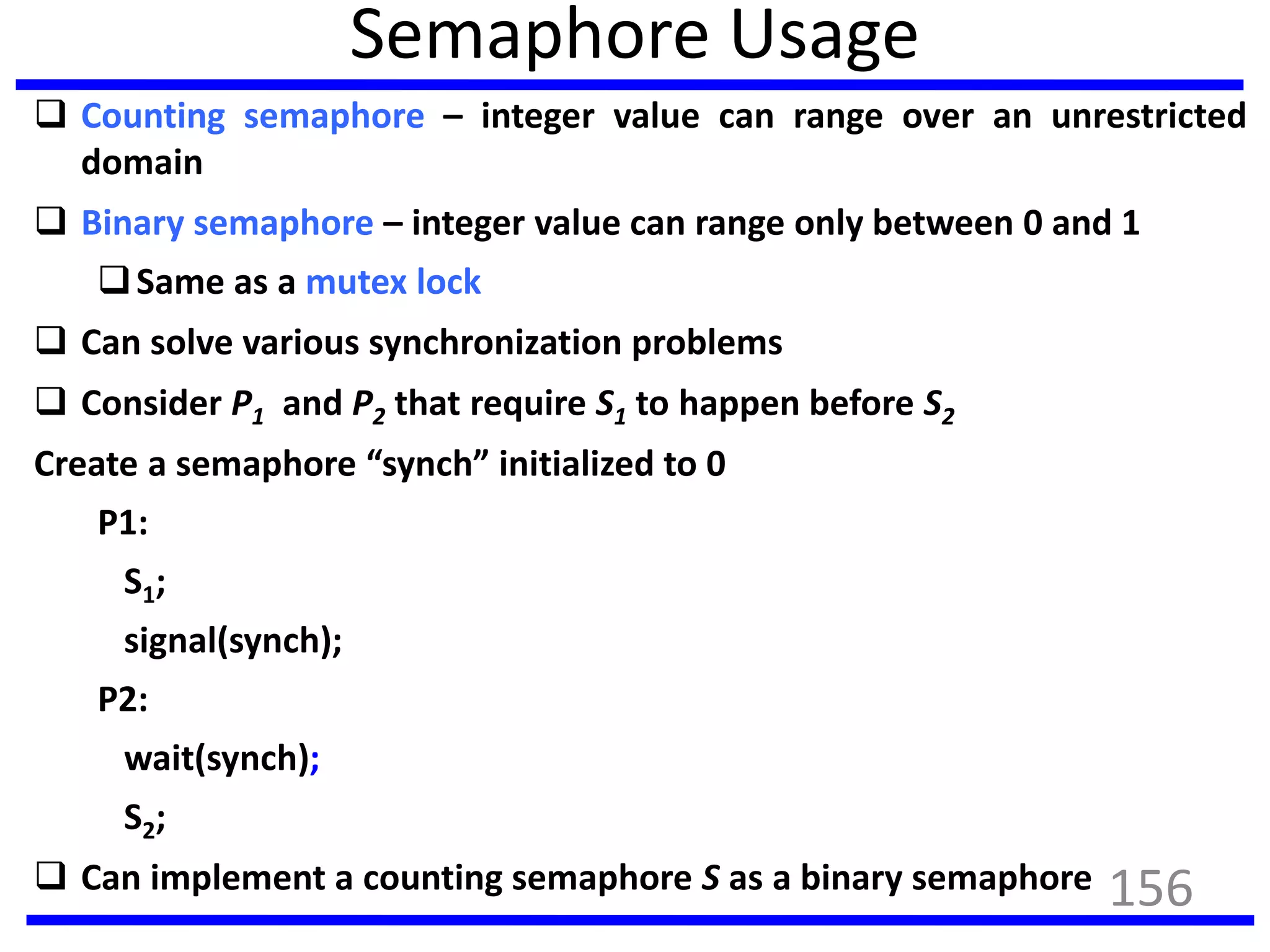 Semaphore Usage
 Counting semaphore – integer value can range over an unrestricted
domain
 Binary semaphore – integer value can range only between 0 and 1
Same as a mutex lock
 Can solve various synchronization problems
 Consider P1 and P2 that require S1 to happen before S2
Create a semaphore “synch” initialized to 0
P1:
S1;
signal(synch);
P2:
wait(synch);
S2;
 Can implement a counting semaphore S as a binary semaphore 156
 