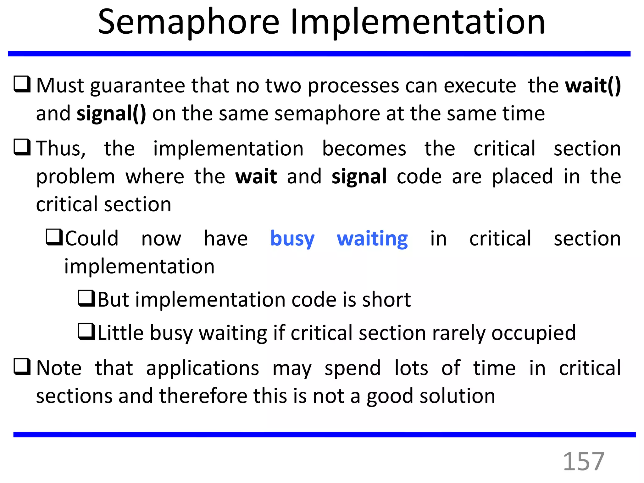 Semaphore Implementation
Must guarantee that no two processes can execute the wait()
and signal() on the same semaphore at the same time
Thus, the implementation becomes the critical section
problem where the wait and signal code are placed in the
critical section
Could now have busy waiting in critical section
implementation
But implementation code is short
Little busy waiting if critical section rarely occupied
Note that applications may spend lots of time in critical
sections and therefore this is not a good solution
157
 