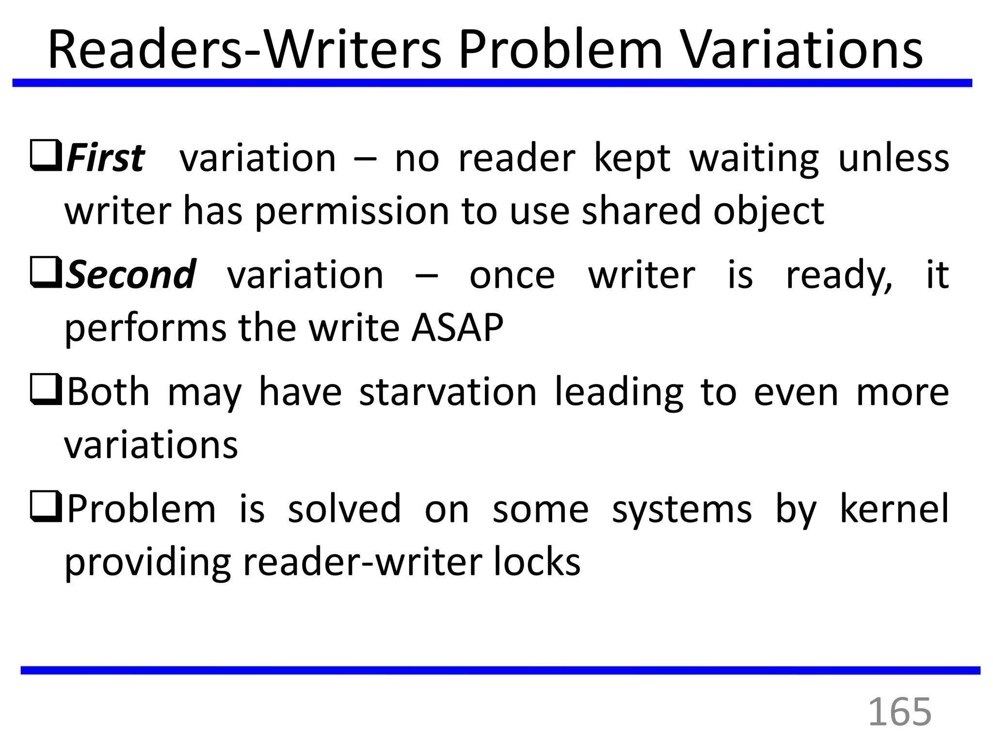 Readers-Writers Problem Variations
First variation – no reader kept waiting unless
writer has permission to use shared object
Second variation – once writer is ready, it
performs the write ASAP
Both may have starvation leading to even more
variations
Problem is solved on some systems by kernel
providing reader-writer locks
165
 