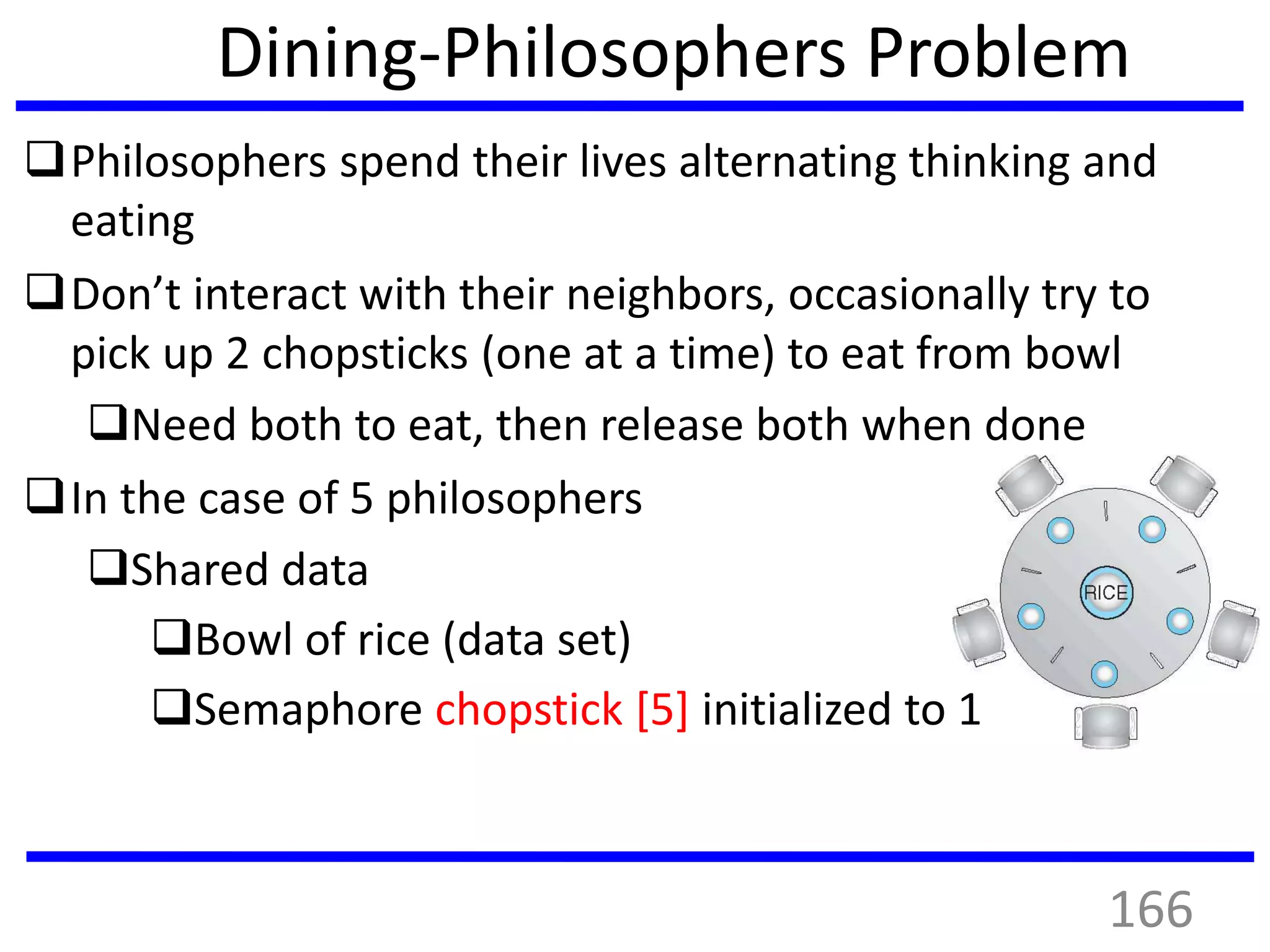 Dining-Philosophers Problem
Philosophers spend their lives alternating thinking and
eating
Don’t interact with their neighbors, occasionally try to
pick up 2 chopsticks (one at a time) to eat from bowl
Need both to eat, then release both when done
In the case of 5 philosophers
Shared data
Bowl of rice (data set)
Semaphore chopstick [5] initialized to 1
166
 