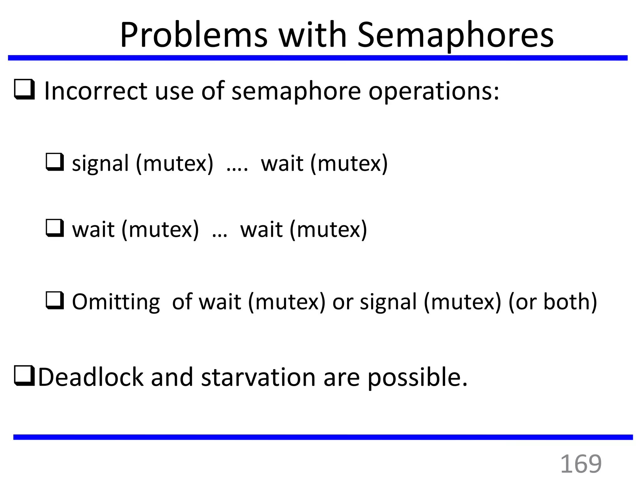 Problems with Semaphores
 Incorrect use of semaphore operations:
 signal (mutex) …. wait (mutex)
 wait (mutex) … wait (mutex)
 Omitting of wait (mutex) or signal (mutex) (or both)
Deadlock and starvation are possible.
169
 