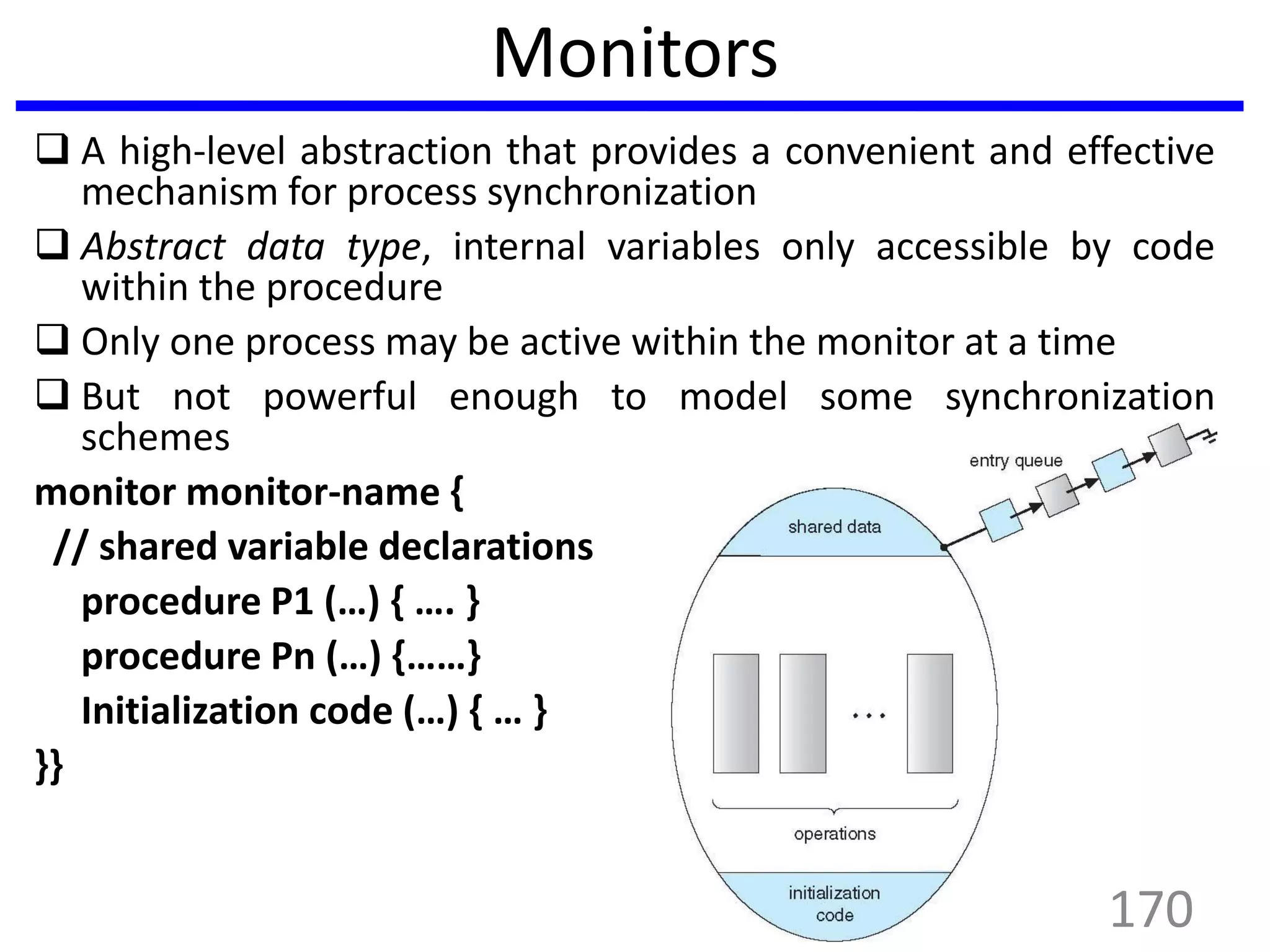 Monitors
 A high-level abstraction that provides a convenient and effective
mechanism for process synchronization
 Abstract data type, internal variables only accessible by code
within the procedure
 Only one process may be active within the monitor at a time
 But not powerful enough to model some synchronization
schemes
monitor monitor-name {
// shared variable declarations
procedure P1 (…) { …. }
procedure Pn (…) {……}
Initialization code (…) { … }
}}
170
 