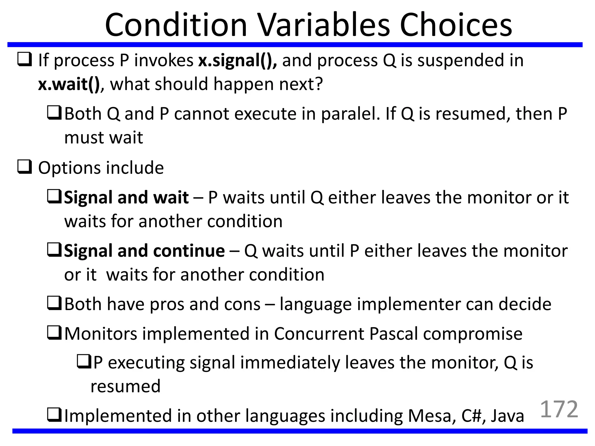 Condition Variables Choices
 If process P invokes x.signal(), and process Q is suspended in
x.wait(), what should happen next?
Both Q and P cannot execute in paralel. If Q is resumed, then P
must wait
 Options include
Signal and wait – P waits until Q either leaves the monitor or it
waits for another condition
Signal and continue – Q waits until P either leaves the monitor
or it waits for another condition
Both have pros and cons – language implementer can decide
Monitors implemented in Concurrent Pascal compromise
P executing signal immediately leaves the monitor, Q is
resumed
Implemented in other languages including Mesa, C#, Java 172
 