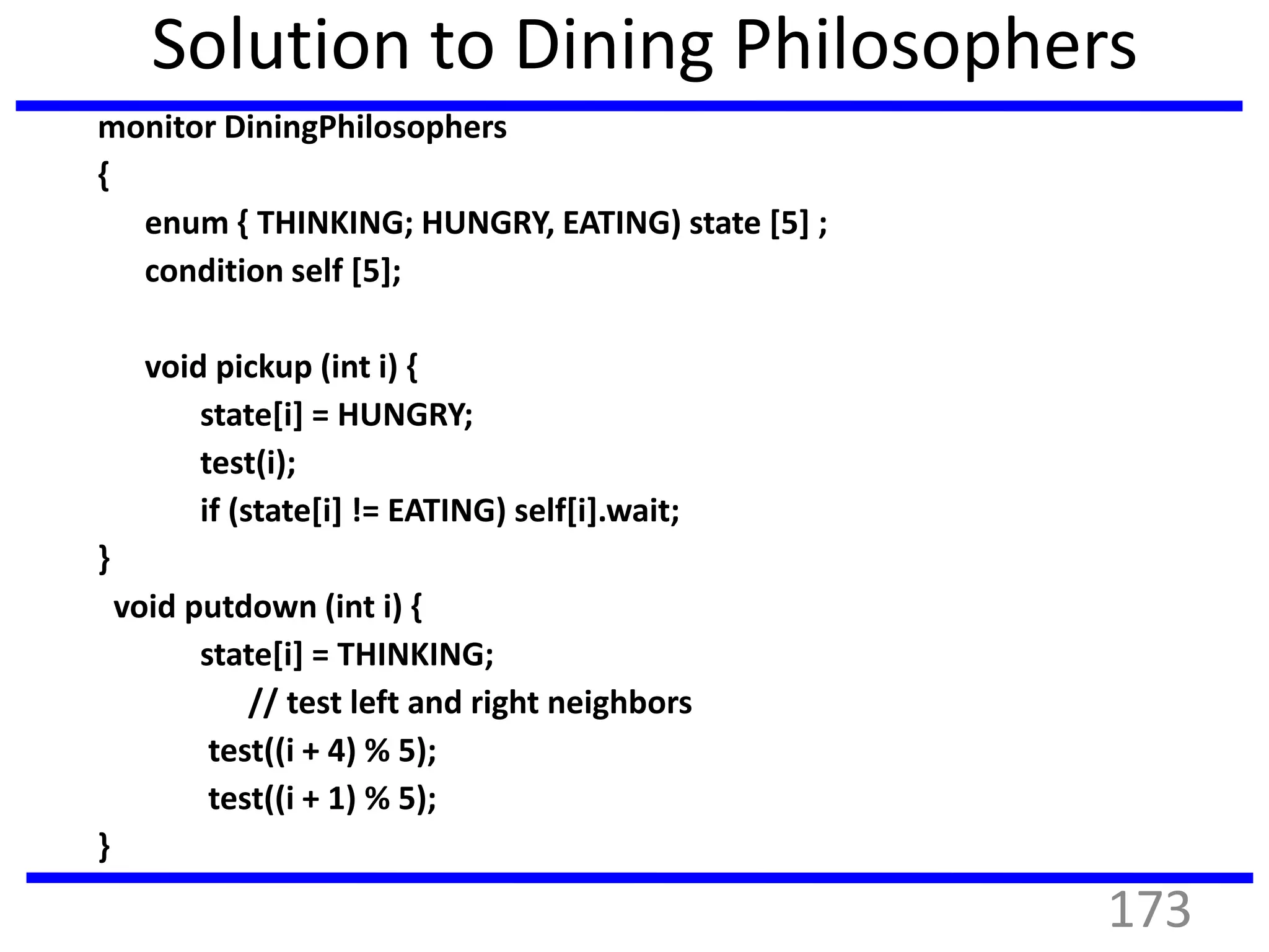 Solution to Dining Philosophers
monitor DiningPhilosophers
{
enum { THINKING; HUNGRY, EATING) state [5] ;
condition self [5];
void pickup (int i) {
state[i] = HUNGRY;
test(i);
if (state[i] != EATING) self[i].wait;
}
void putdown (int i) {
state[i] = THINKING;
// test left and right neighbors
test((i + 4) % 5);
test((i + 1) % 5);
}
173
 