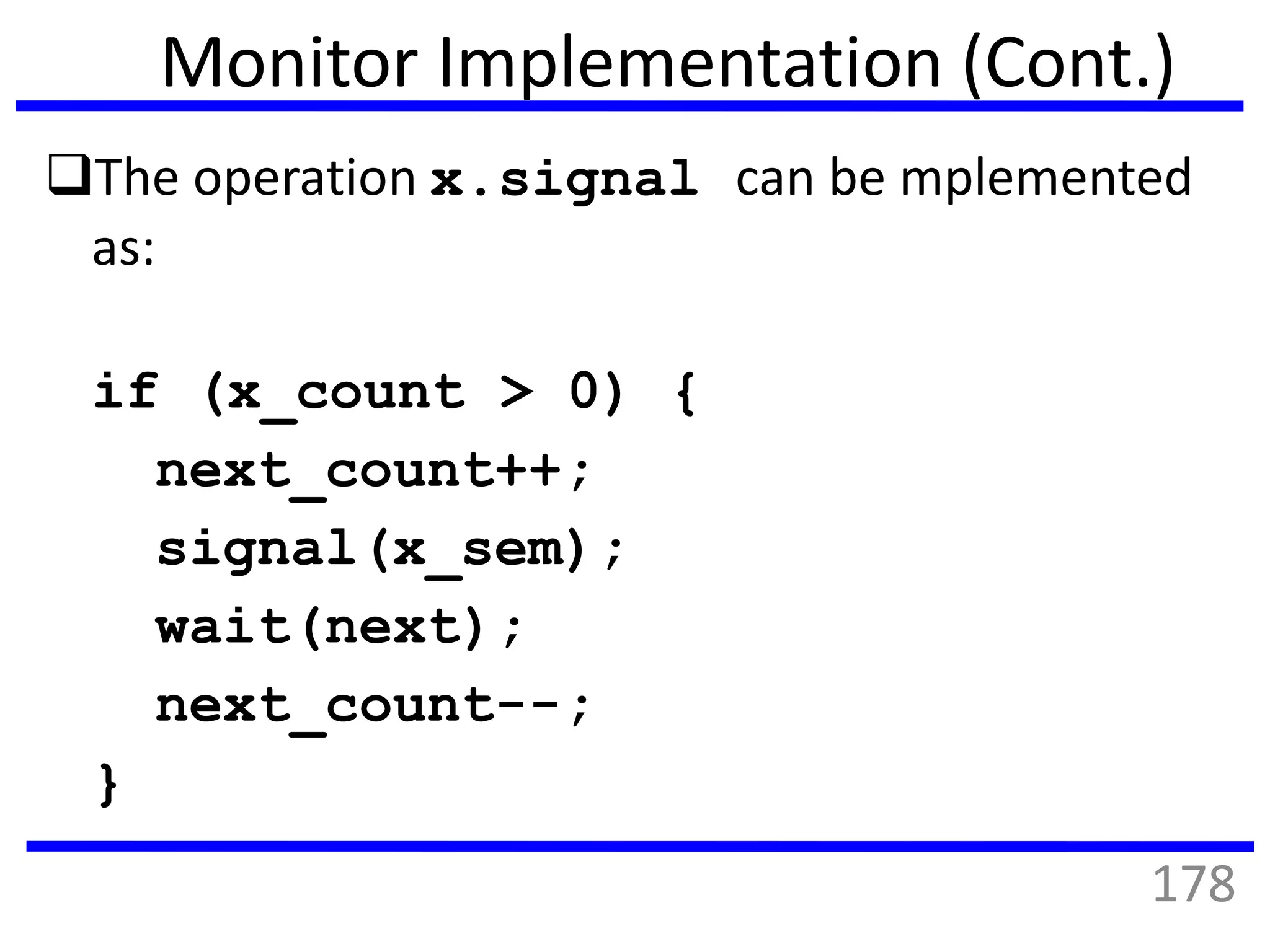 Monitor Implementation (Cont.)
The operation x.signal can be mplemented
as:
if (x_count > 0) {
next_count++;
signal(x_sem);
wait(next);
next_count--;
}
178
 