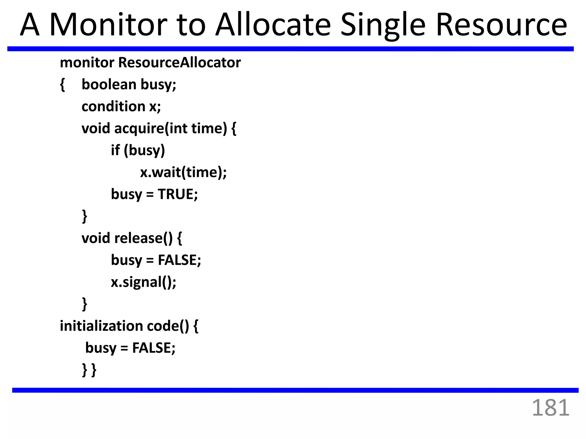 A Monitor to Allocate Single Resource
monitor ResourceAllocator
{ boolean busy;
condition x;
void acquire(int time) {
if (busy)
x.wait(time);
busy = TRUE;
}
void release() {
busy = FALSE;
x.signal();
}
initialization code() {
busy = FALSE;
} }
181
 