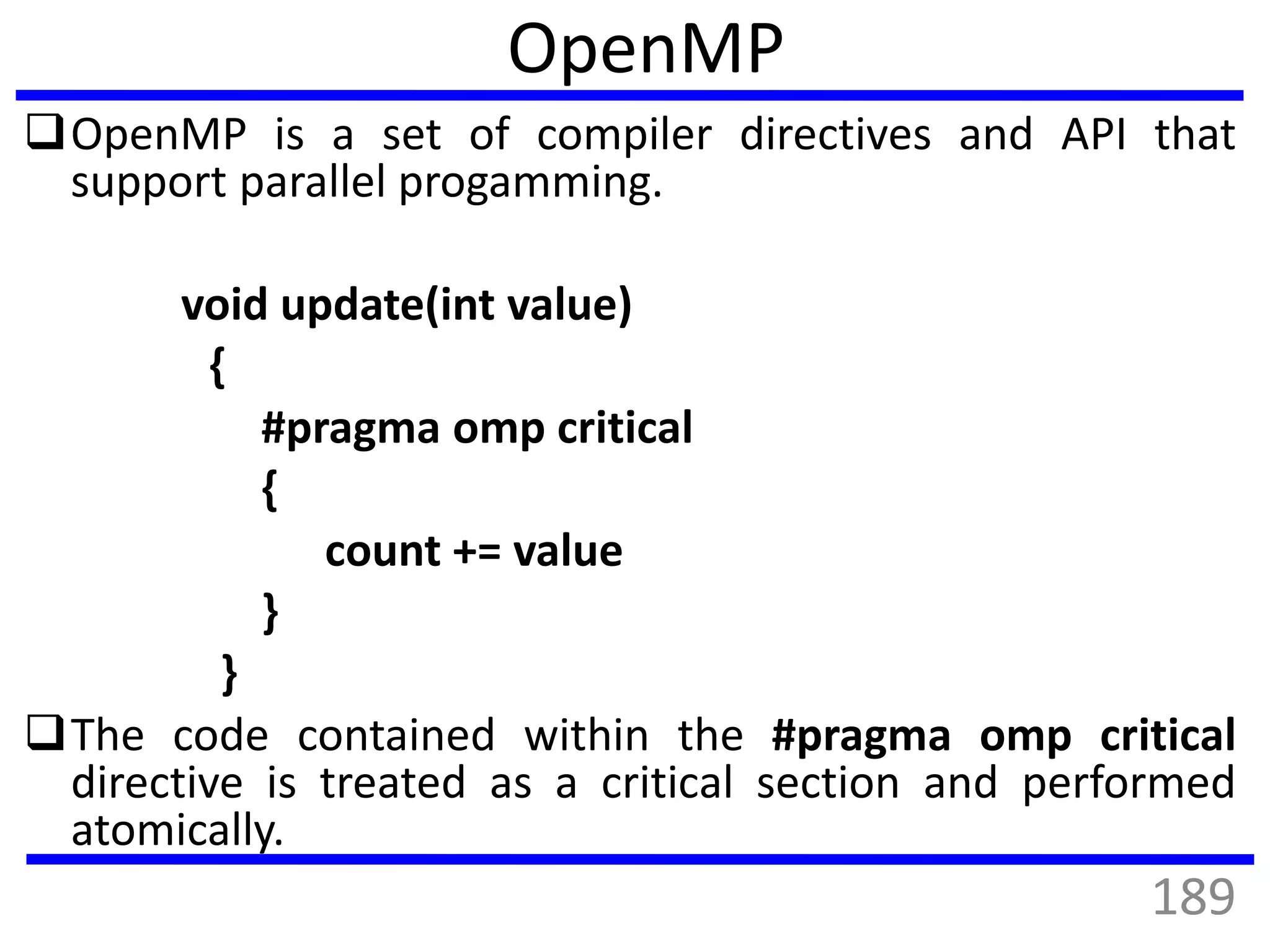 OpenMP is a set of compiler directives and API that
support parallel progamming.
void update(int value)
{
#pragma omp critical
{
count += value
}
}
The code contained within the #pragma omp critical
directive is treated as a critical section and performed
atomically.
OpenMP
189
 