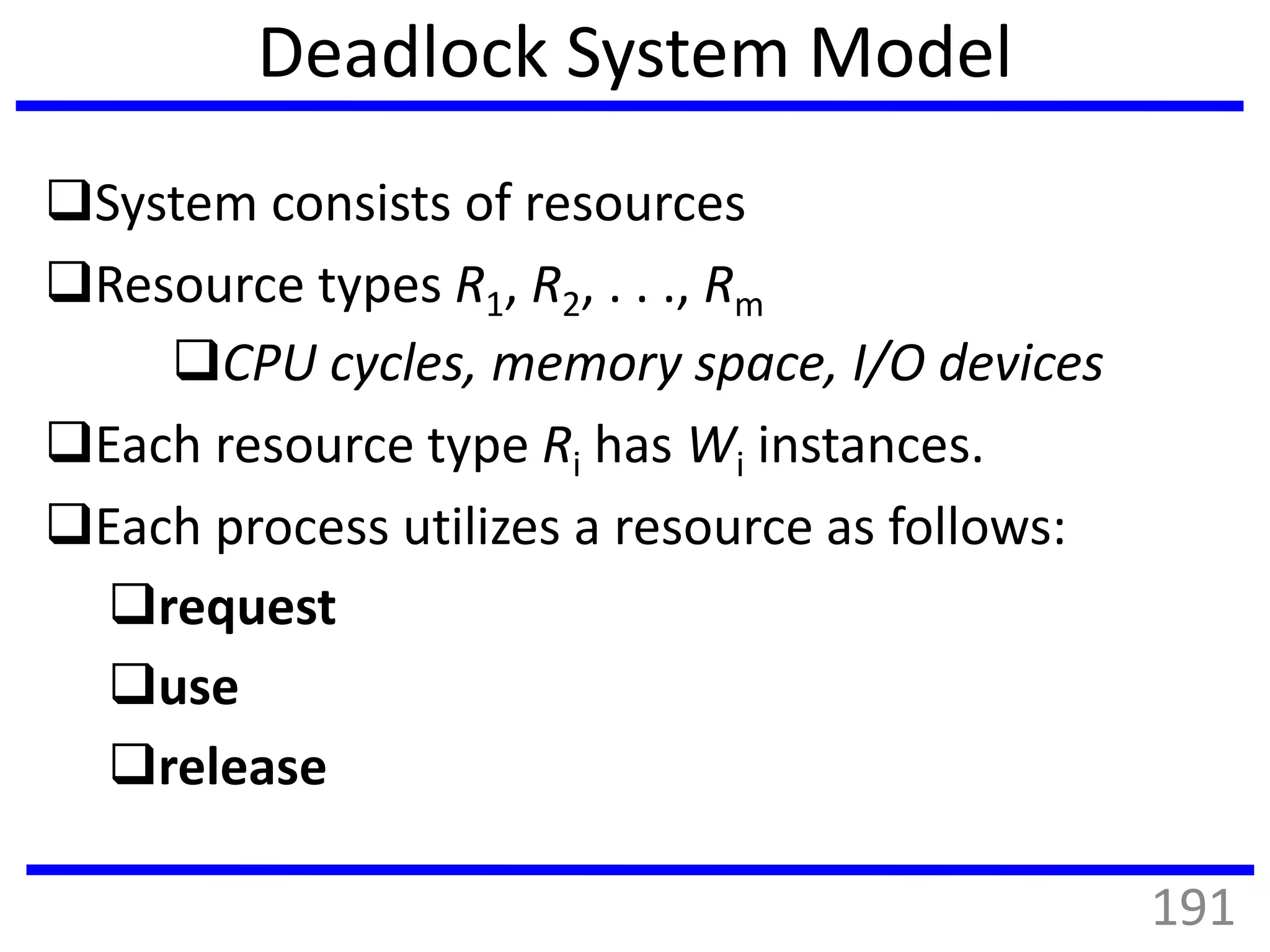 Deadlock System Model
System consists of resources
Resource types R1, R2, . . ., Rm
CPU cycles, memory space, I/O devices
Each resource type Ri has Wi instances.
Each process utilizes a resource as follows:
request
use
release
191
 