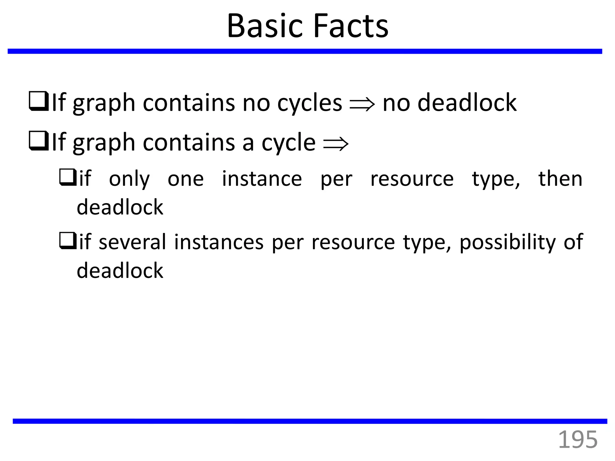Basic Facts
If graph contains no cycles  no deadlock
If graph contains a cycle 
if only one instance per resource type, then
deadlock
if several instances per resource type, possibility of
deadlock
195
 