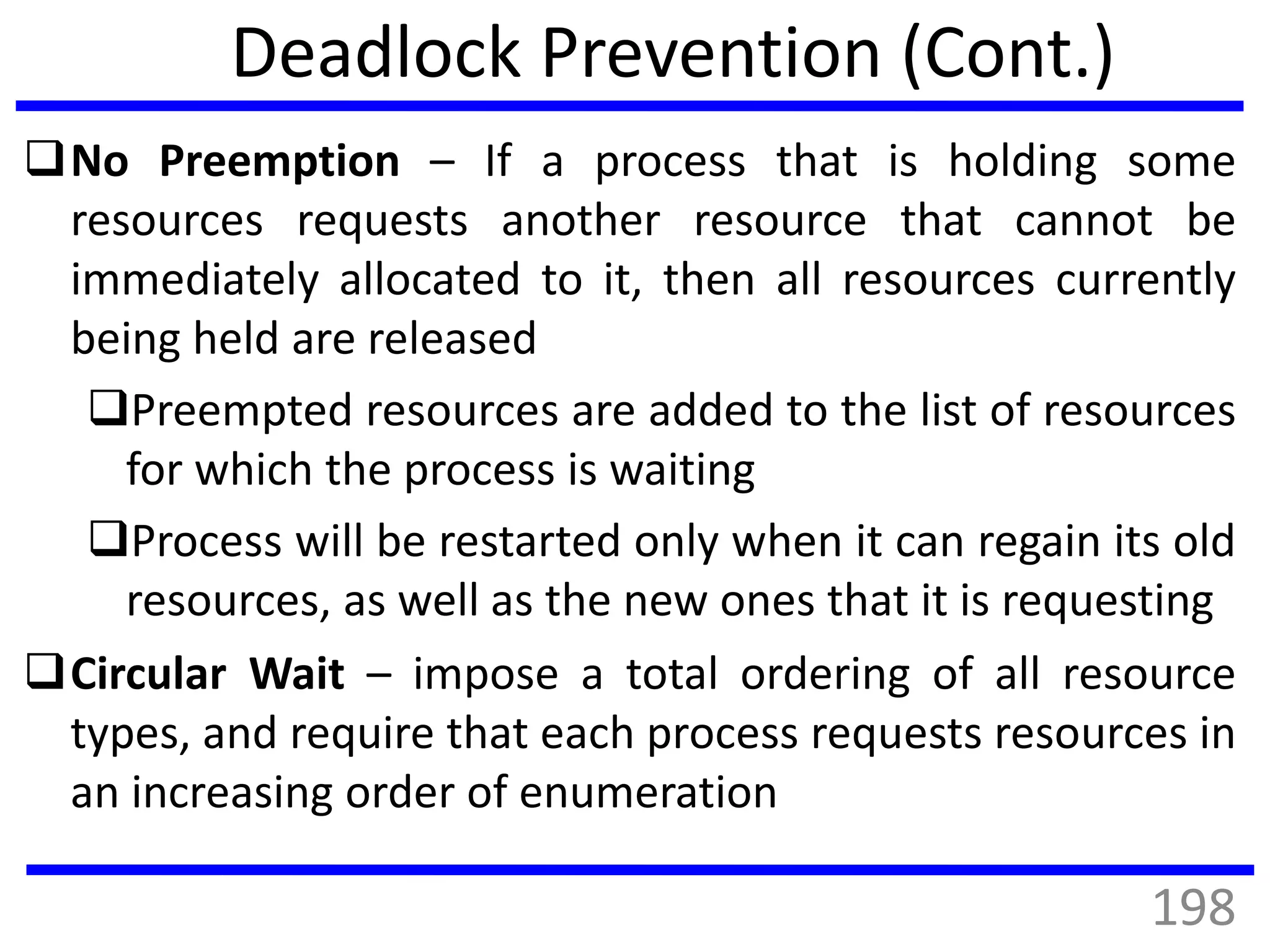 Deadlock Prevention (Cont.)
No Preemption – If a process that is holding some
resources requests another resource that cannot be
immediately allocated to it, then all resources currently
being held are released
Preempted resources are added to the list of resources
for which the process is waiting
Process will be restarted only when it can regain its old
resources, as well as the new ones that it is requesting
Circular Wait – impose a total ordering of all resource
types, and require that each process requests resources in
an increasing order of enumeration
198
 