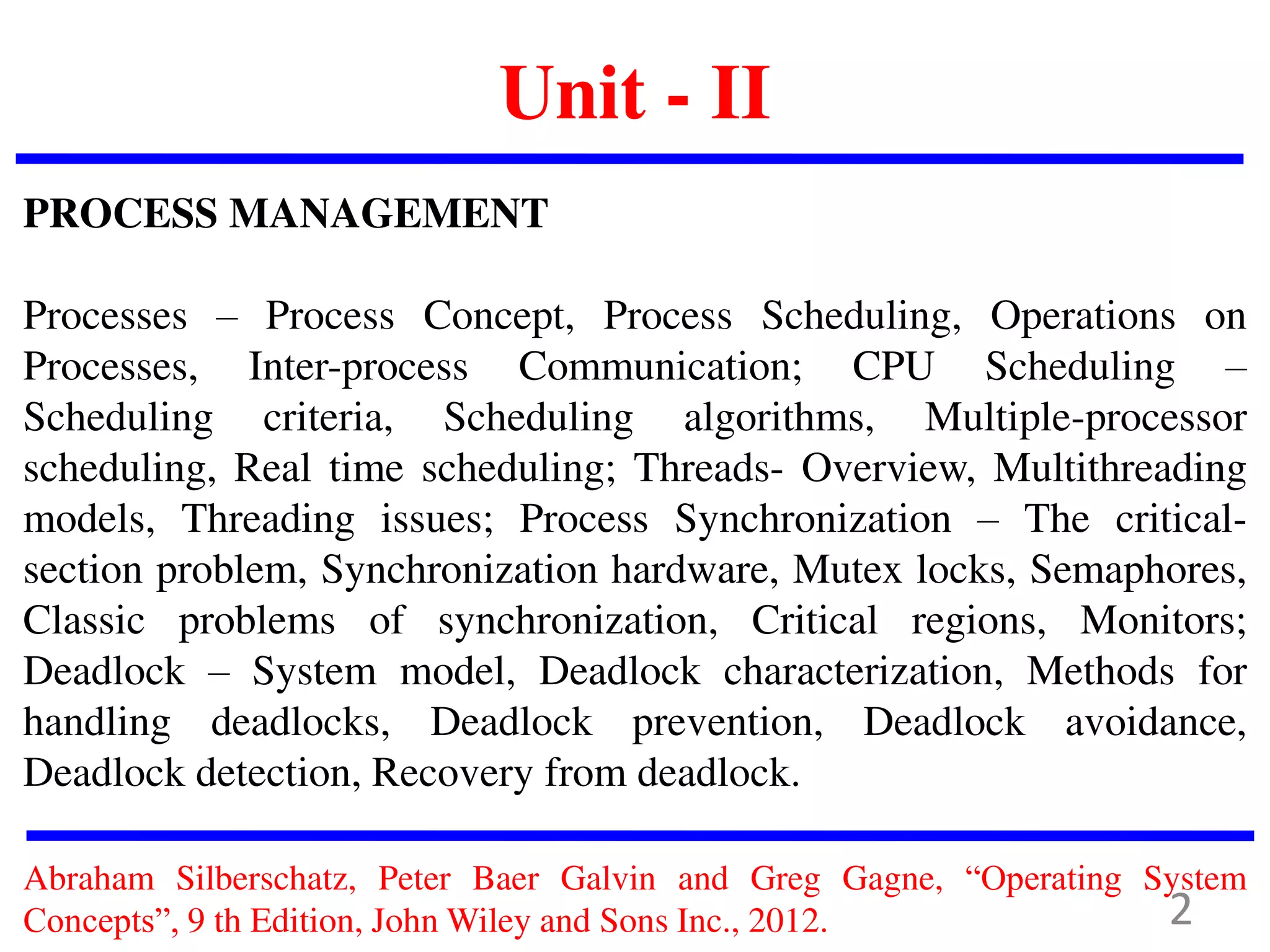 Unit - II
PROCESS MANAGEMENT
Processes – Process Concept, Process Scheduling, Operations on
Processes, Inter-process Communication; CPU Scheduling –
Scheduling criteria, Scheduling algorithms, Multiple-processor
scheduling, Real time scheduling; Threads- Overview, Multithreading
models, Threading issues; Process Synchronization – The critical-
section problem, Synchronization hardware, Mutex locks, Semaphores,
Classic problems of synchronization, Critical regions, Monitors;
Deadlock – System model, Deadlock characterization, Methods for
handling deadlocks, Deadlock prevention, Deadlock avoidance,
Deadlock detection, Recovery from deadlock.
Abraham Silberschatz, Peter Baer Galvin and Greg Gagne, “Operating System
Concepts”, 9 th Edition, John Wiley and Sons Inc., 2012. 2
 