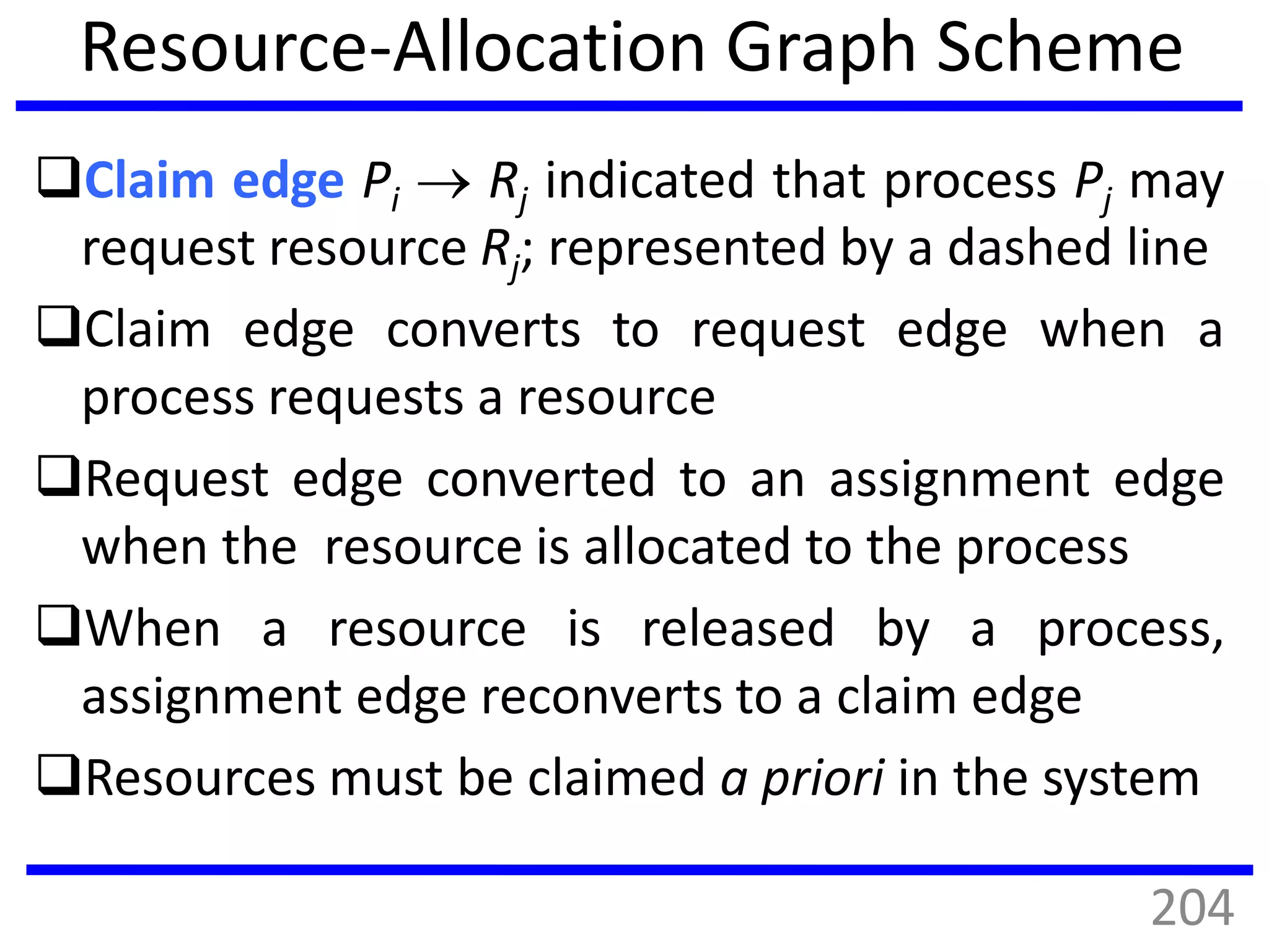 Resource-Allocation Graph Scheme
Claim edge Pi  Rj indicated that process Pj may
request resource Rj; represented by a dashed line
Claim edge converts to request edge when a
process requests a resource
Request edge converted to an assignment edge
when the resource is allocated to the process
When a resource is released by a process,
assignment edge reconverts to a claim edge
Resources must be claimed a priori in the system
204
 