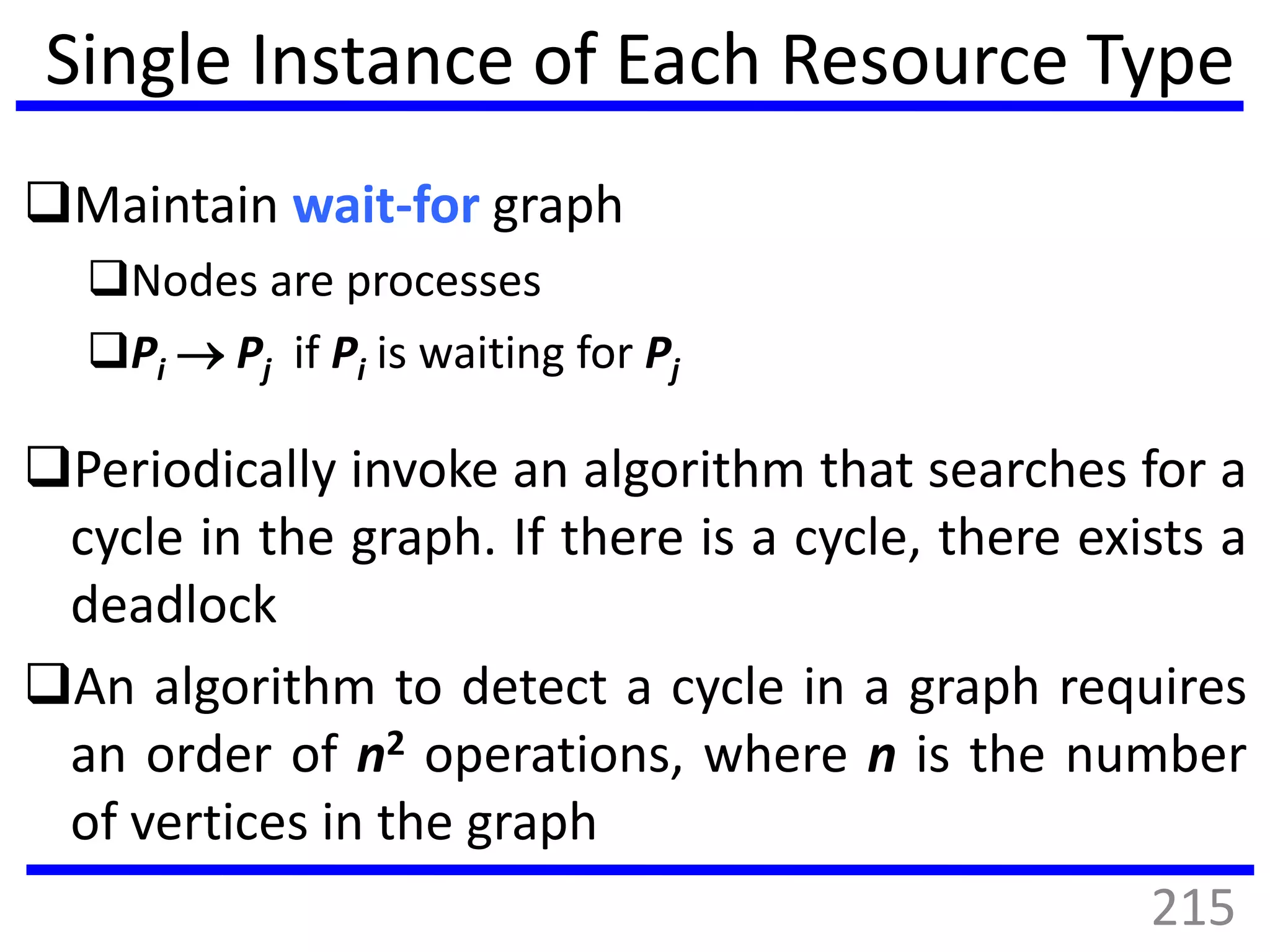 Single Instance of Each Resource Type
Maintain wait-for graph
Nodes are processes
Pi  Pj if Pi is waiting for Pj
Periodically invoke an algorithm that searches for a
cycle in the graph. If there is a cycle, there exists a
deadlock
An algorithm to detect a cycle in a graph requires
an order of n2 operations, where n is the number
of vertices in the graph
215
 
