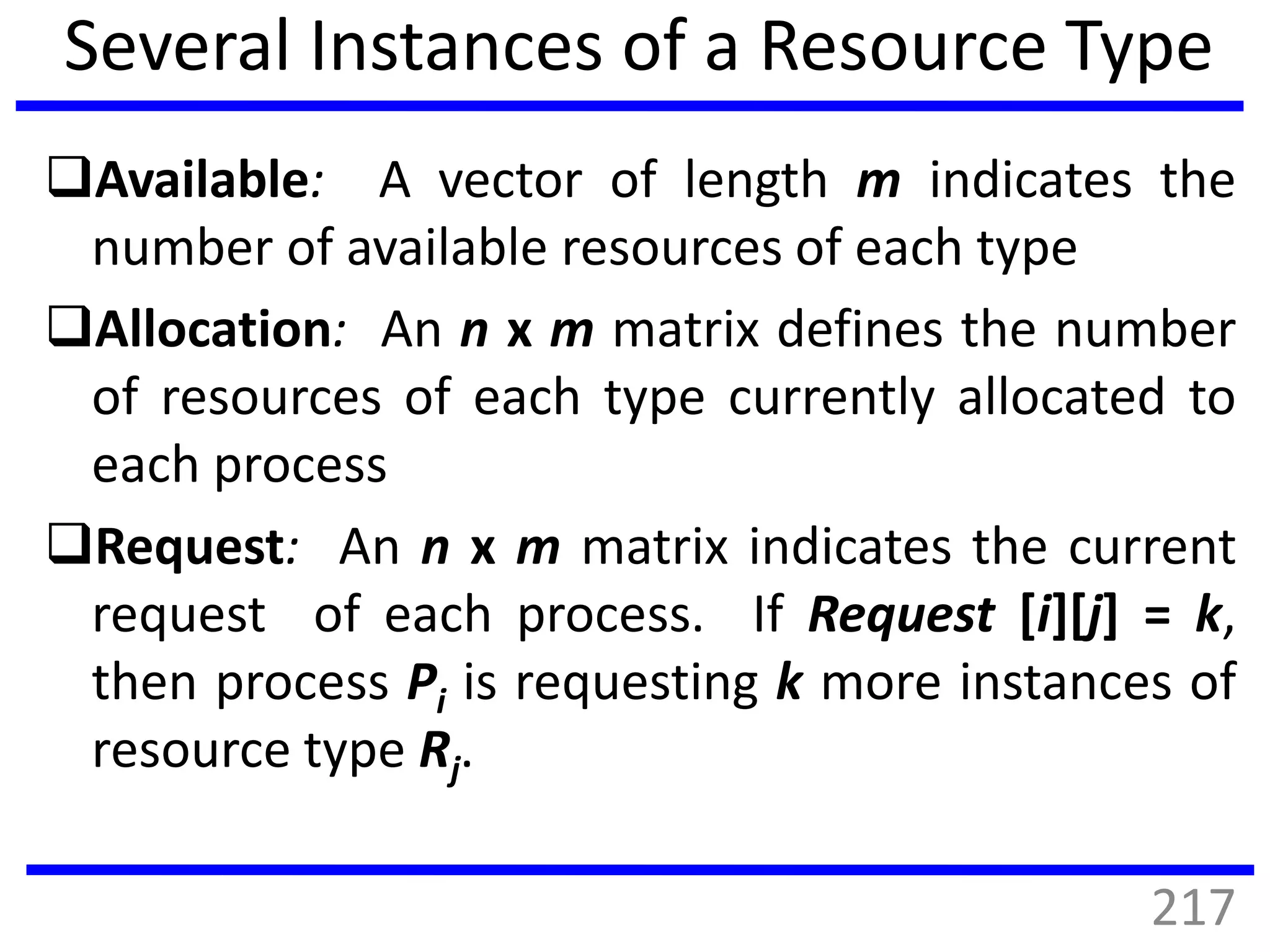 Several Instances of a Resource Type
Available: A vector of length m indicates the
number of available resources of each type
Allocation: An n x m matrix defines the number
of resources of each type currently allocated to
each process
Request: An n x m matrix indicates the current
request of each process. If Request [i][j] = k,
then process Pi is requesting k more instances of
resource type Rj.
217
 