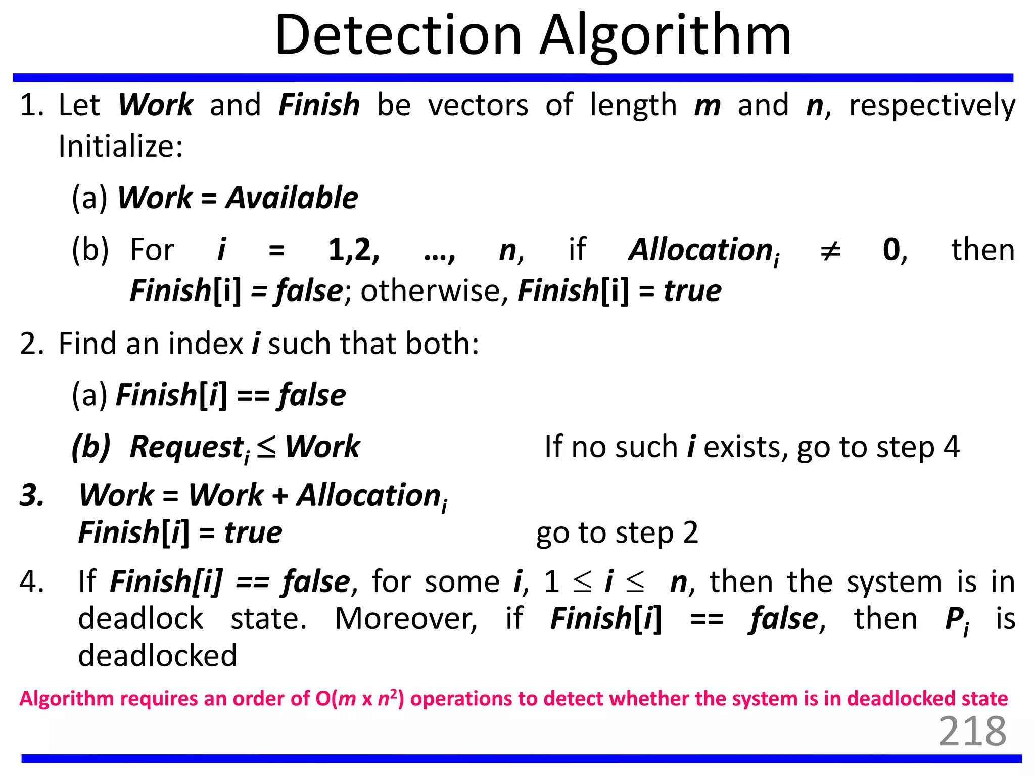 Detection Algorithm
1. Let Work and Finish be vectors of length m and n, respectively
Initialize:
(a) Work = Available
(b) For i = 1,2, …, n, if Allocationi  0, then
Finish[i] = false; otherwise, Finish[i] = true
2. Find an index i such that both:
(a) Finish[i] == false
(b) Requesti  Work If no such i exists, go to step 4
3. Work = Work + Allocationi
Finish[i] = true go to step 2
4. If Finish[i] == false, for some i, 1  i  n, then the system is in
deadlock state. Moreover, if Finish[i] == false, then Pi is
deadlocked
Algorithm requires an order of O(m x n2) operations to detect whether the system is in deadlocked state
218
 