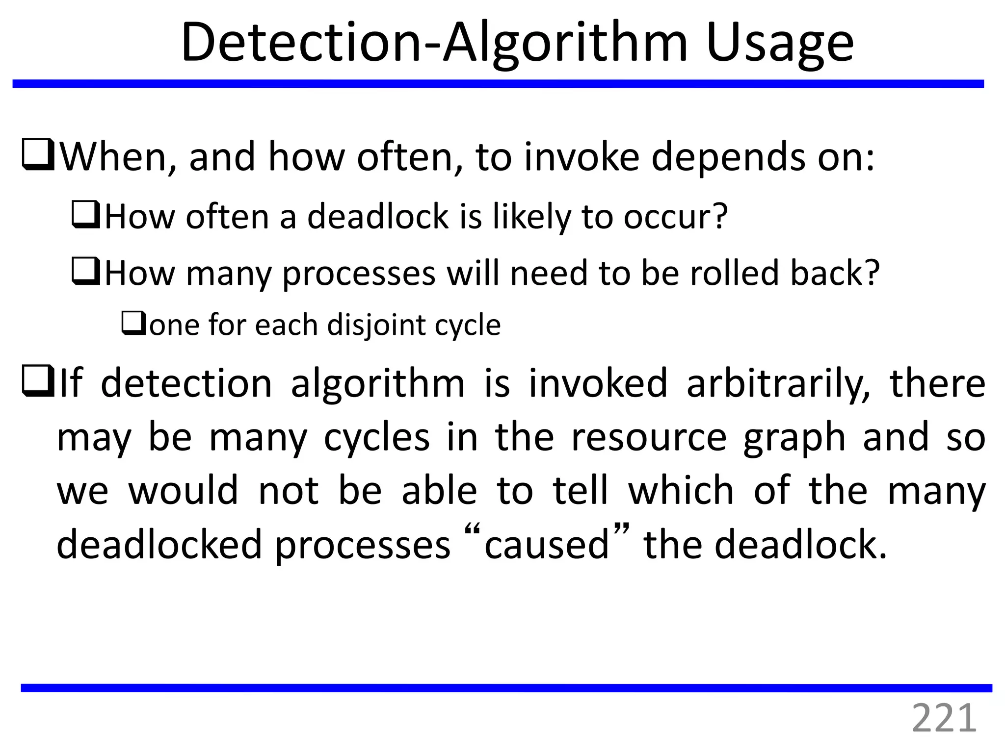 Detection-Algorithm Usage
When, and how often, to invoke depends on:
How often a deadlock is likely to occur?
How many processes will need to be rolled back?
one for each disjoint cycle
If detection algorithm is invoked arbitrarily, there
may be many cycles in the resource graph and so
we would not be able to tell which of the many
deadlocked processes “caused” the deadlock.
221
 