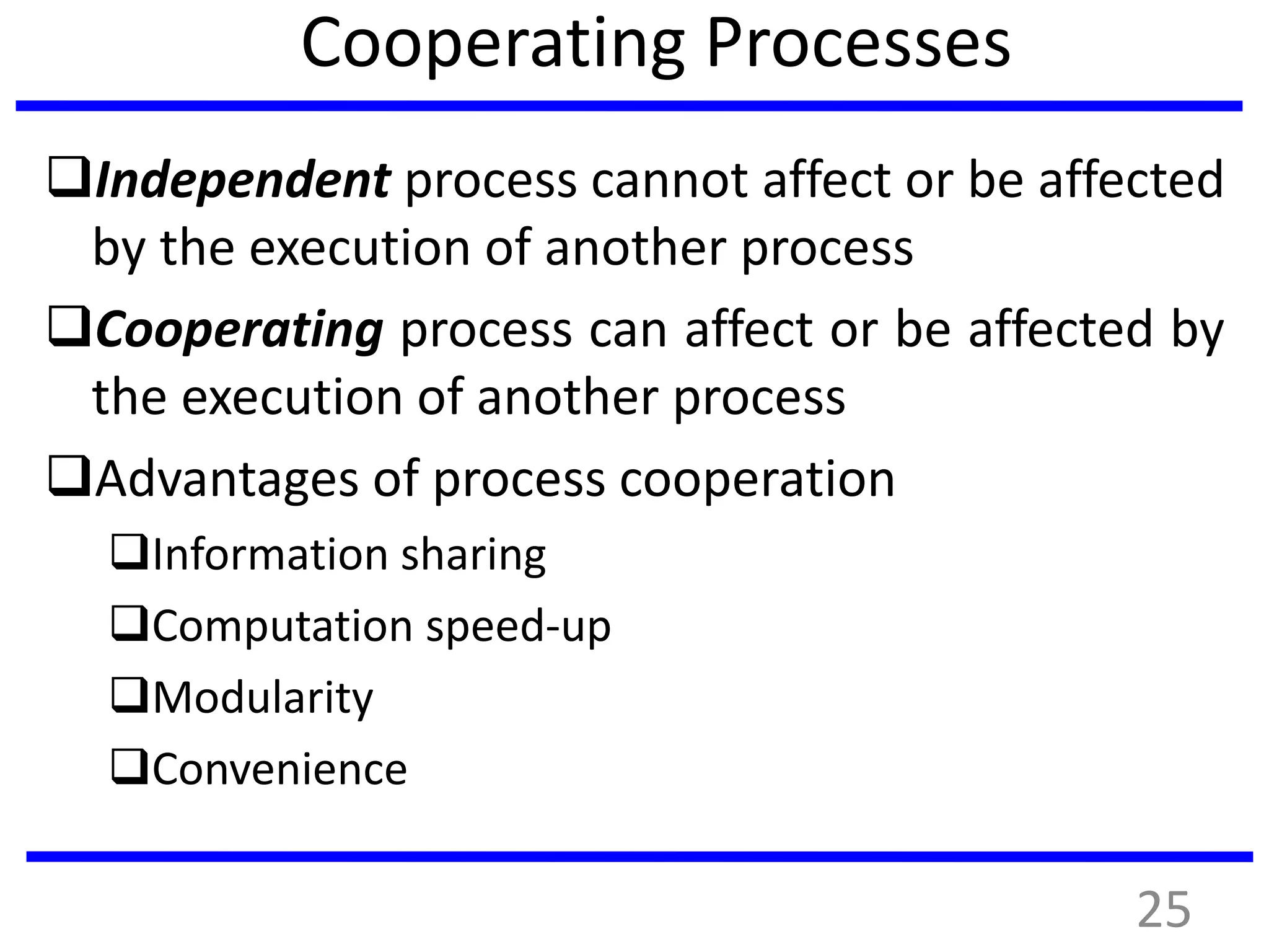Cooperating Processes
Independent process cannot affect or be affected
by the execution of another process
Cooperating process can affect or be affected by
the execution of another process
Advantages of process cooperation
Information sharing
Computation speed-up
Modularity
Convenience
25
 