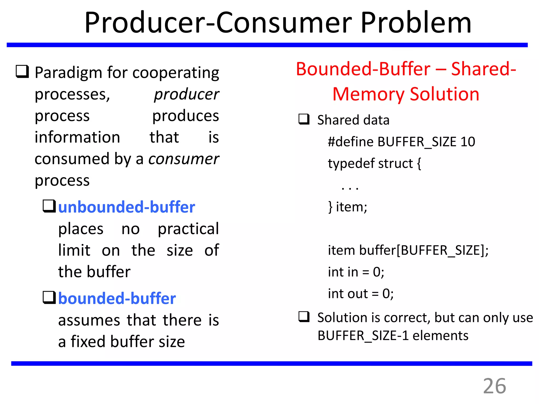 Producer-Consumer Problem
 Paradigm for cooperating
processes, producer
process produces
information that is
consumed by a consumer
process
unbounded-buffer
places no practical
limit on the size of
the buffer
bounded-buffer
assumes that there is
a fixed buffer size
Bounded-Buffer – Shared-
Memory Solution
 Shared data
#define BUFFER_SIZE 10
typedef struct {
. . .
} item;
item buffer[BUFFER_SIZE];
int in = 0;
int out = 0;
 Solution is correct, but can only use
BUFFER_SIZE-1 elements
26
 
