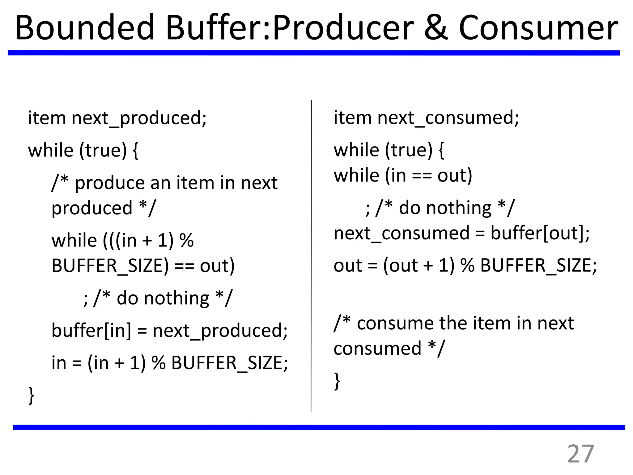 Bounded Buffer:Producer & Consumer
item next_produced;
while (true) {
/* produce an item in next
produced */
while (((in + 1) %
BUFFER_SIZE) == out)
; /* do nothing */
buffer[in] = next_produced;
in = (in + 1) % BUFFER_SIZE;
}
item next_consumed;
while (true) {
while (in == out)
; /* do nothing */
next_consumed = buffer[out];
out = (out + 1) % BUFFER_SIZE;
/* consume the item in next
consumed */
}
27
 