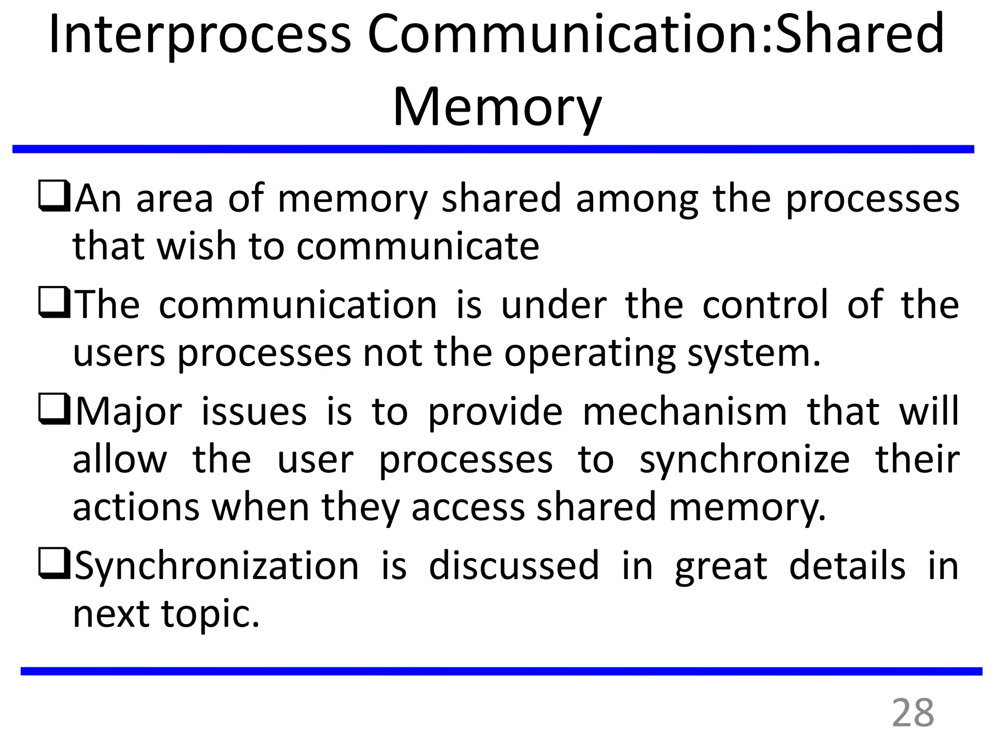 Interprocess Communication:Shared
Memory
An area of memory shared among the processes
that wish to communicate
The communication is under the control of the
users processes not the operating system.
Major issues is to provide mechanism that will
allow the user processes to synchronize their
actions when they access shared memory.
Synchronization is discussed in great details in
next topic.
28
 